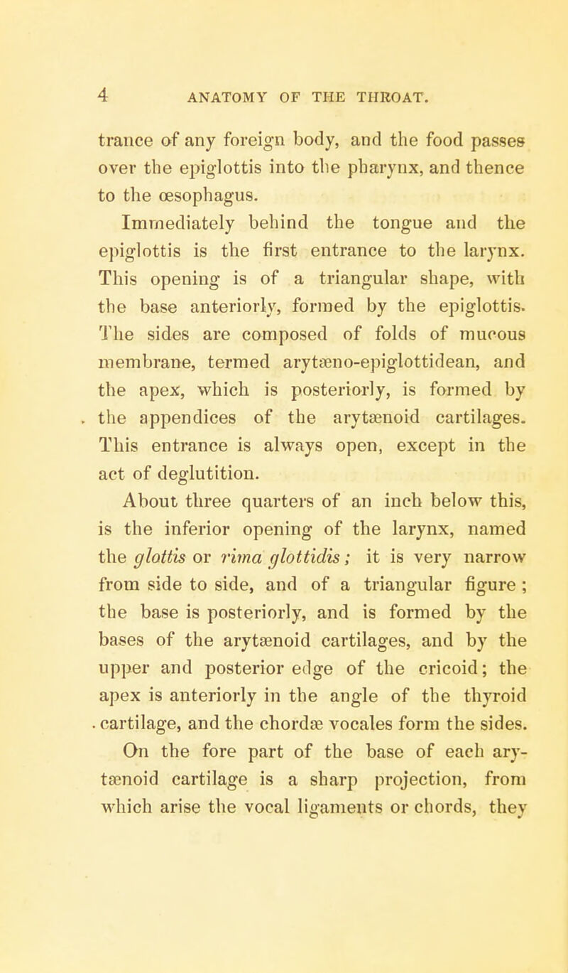 trance of any foreign body, and the food passes over the epiglottis into the pharynx, and thence to the oesophagus. Immediately behind the tongue and the epiglottis is the first entrance to the larynx. This opening is of a triangular shape, with the base anteriorly, formed by the epiglottis. The sides are composed of folds of mucous membrane, termed arytseno-epiglottidean, and the apex, which is posteriorly, is formed by . the appendices of the arytenoid cartilages. This entrance is always open, except in the act of deglutition. About three quarters of an inch below this, is the inferior opening of the larynx, named the glottis or rima glottidis; it is very narrow from side to side, and of a triangular figure ; the base is posteriorly, and is formed by the bases of the arytenoid cartilages, and by the upper and posterior edge of the cricoid; the apex is anteriorly in the angle of the thyroid . cartilage, and the chordae vocales form the sides. On the fore part of the base of each ary- tenoid cartilage is a sharp projection, from which arise the vocal ligaments or chords, they