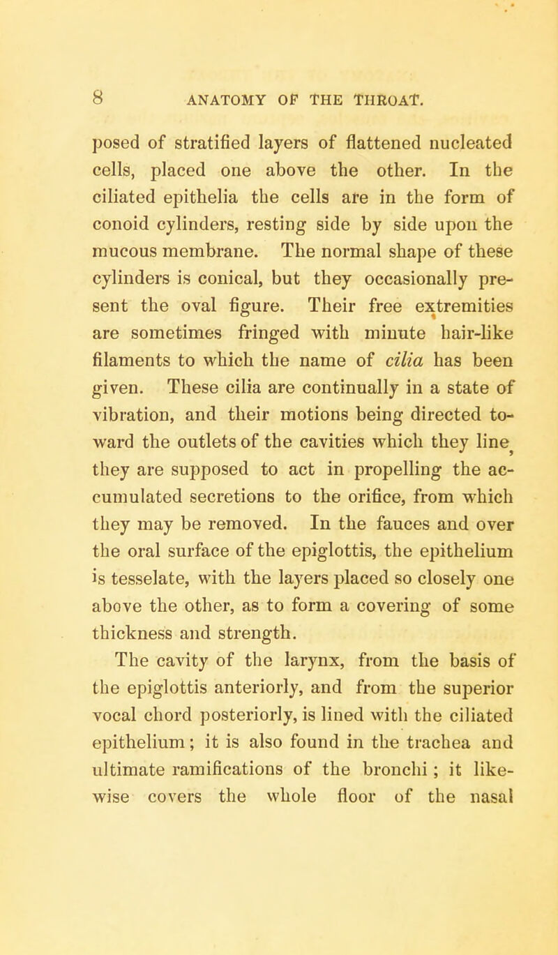 posed of stratified layers of flattened nucleated cells, placed one above the other. In the ciliated epithelia the cells are in the form of conoid cylinders, resting side by side upon the mucous membrane. The normal shape of these cylinders is conical, but they occasionally pre- sent the oval figure. Their free extremities are sometimes fringed with minute hair-like filaments to which the name of cilia has been given. These cilia are continually in a state of vibration, and their motions being directed to- ward the outlets of the cavities which they line} they are supposed to act in propelling the ac- cumulated secretions to the orifice, from which they may be removed. In the fauces and over the oral surface of the epiglottis, the epithelium is tesselate, with the layers placed so closely one above the other, as to form a covering of some thickness and strength. The cavity of the larynx, from the basis of the epiglottis anteriorly, and from the superior vocal chord posteriorly, is lined with the ciliated epithelium; it is also found in the trachea and ultimate ramifications of the bronchi; it like- wise covers the whole floor of the nasal