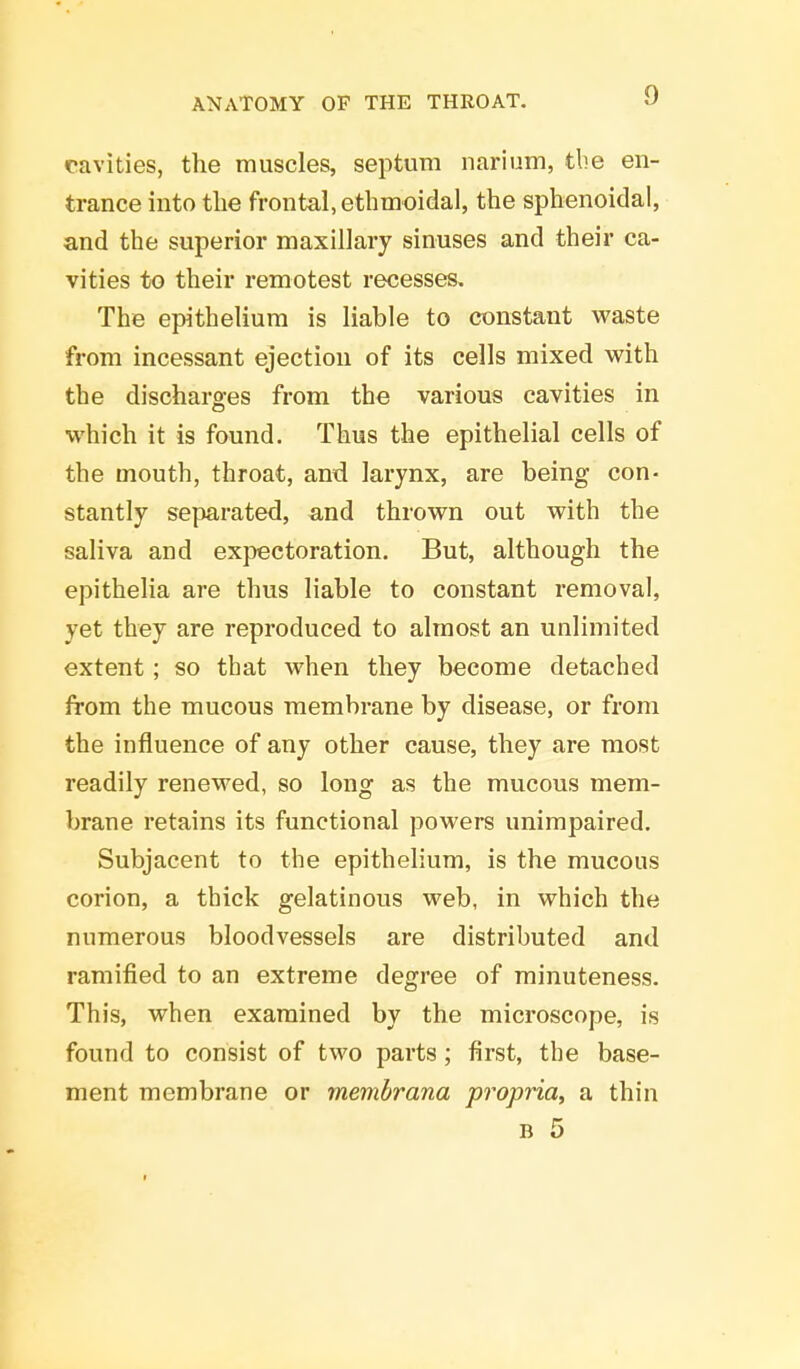 cavities, the muscles, septum narium, the en- trance into the frontal, ethmoidal, the sphenoidal, and the superior maxillary sinuses and their ca- vities to their remotest recesses. The epithelium is liable to constant waste from incessant ejection of its cells mixed with the discharges from the various cavities in which it is found. Thus the epithelial cells of the mouth, throat, and larynx, are being con- stantly separated, and thrown out with the saliva and expectoration. But, although the epithelia are thus liable to constant removal, yet they are reproduced to almost an unlimited extent ; so that when they become detached from the mucous membrane by disease, or from the influence of any other cause, they are most readily renewed, so long as the mucous mem- brane retains its functional powers unimpaired. Subjacent to the epithelium, is the mucous corion, a thick gelatinous web, in which the numerous bloodvessels are distributed and ramified to an extreme degree of minuteness. This, when examined by the microscope, is found to consist of two parts; first, the base- ment membrane or membrana propria, a thin b 5