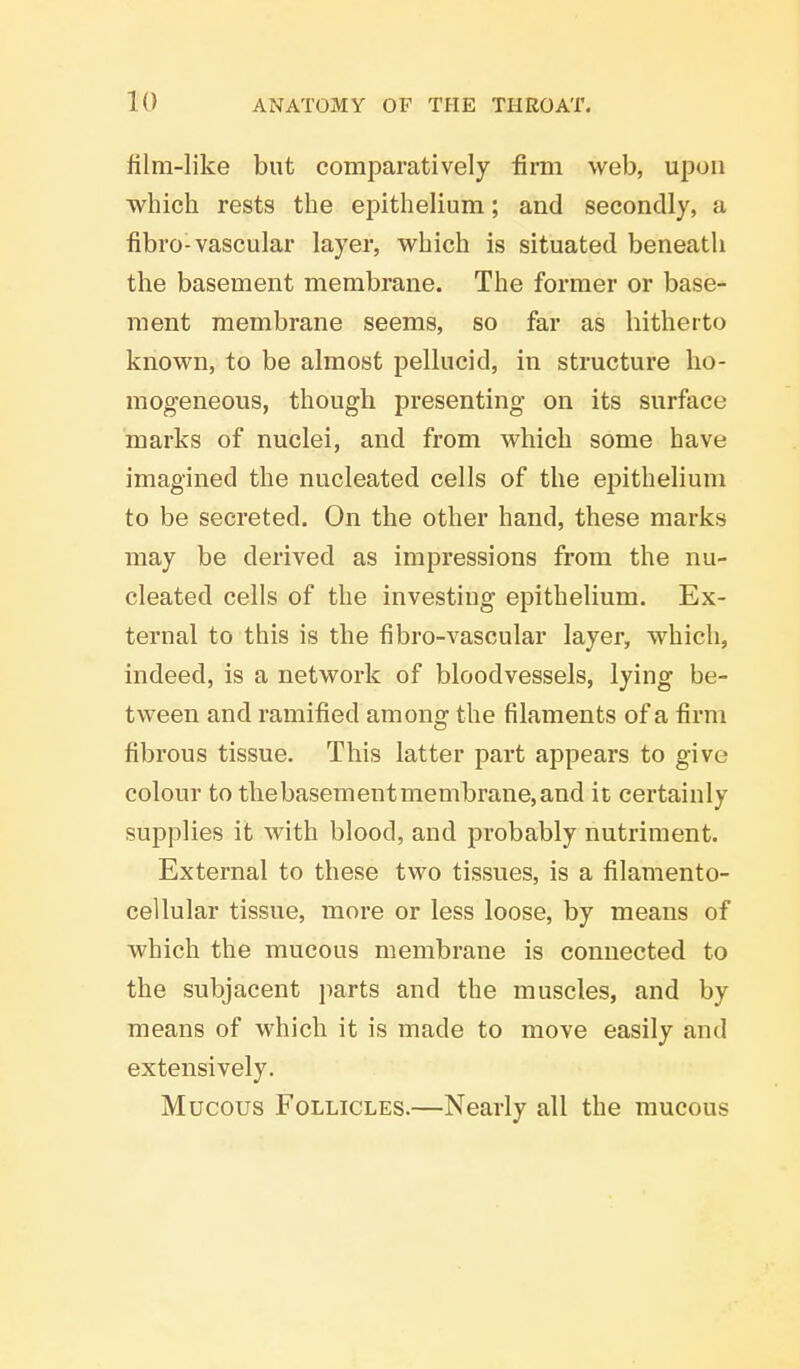 film-like but comparatively firm web, upon which rests the epithelium; and secondly, a fibro-vascular layer, which is situated beneath the basement membrane. The former or base- ment membrane seems, so far as hitherto known, to be almost pellucid, in structure ho- mogeneous, though presenting on its surface marks of nuclei, and from which some have imagined the nucleated cells of the epithelium to be secreted. On the other hand, these marks may be derived as impressions from the nu- cleated cells of the investing epithelium. Ex- ternal to this is the fibro-vascular layer, which, indeed, is a network of bloodvessels, lying be- tween and ramified among the filaments of a firm fibrous tissue. This latter part appears to give colour to thebasementmembrane,and it certainly supplies it with blood, and probably nutriment. External to these two tissues, is a filamento- cellular tissue, more or less loose, by means of which the mucous membrane is connected to the subjacent parts and the muscles, and by means of which it is made to move easily and extensively. Mucous Follicles.—Nearly all the mucous