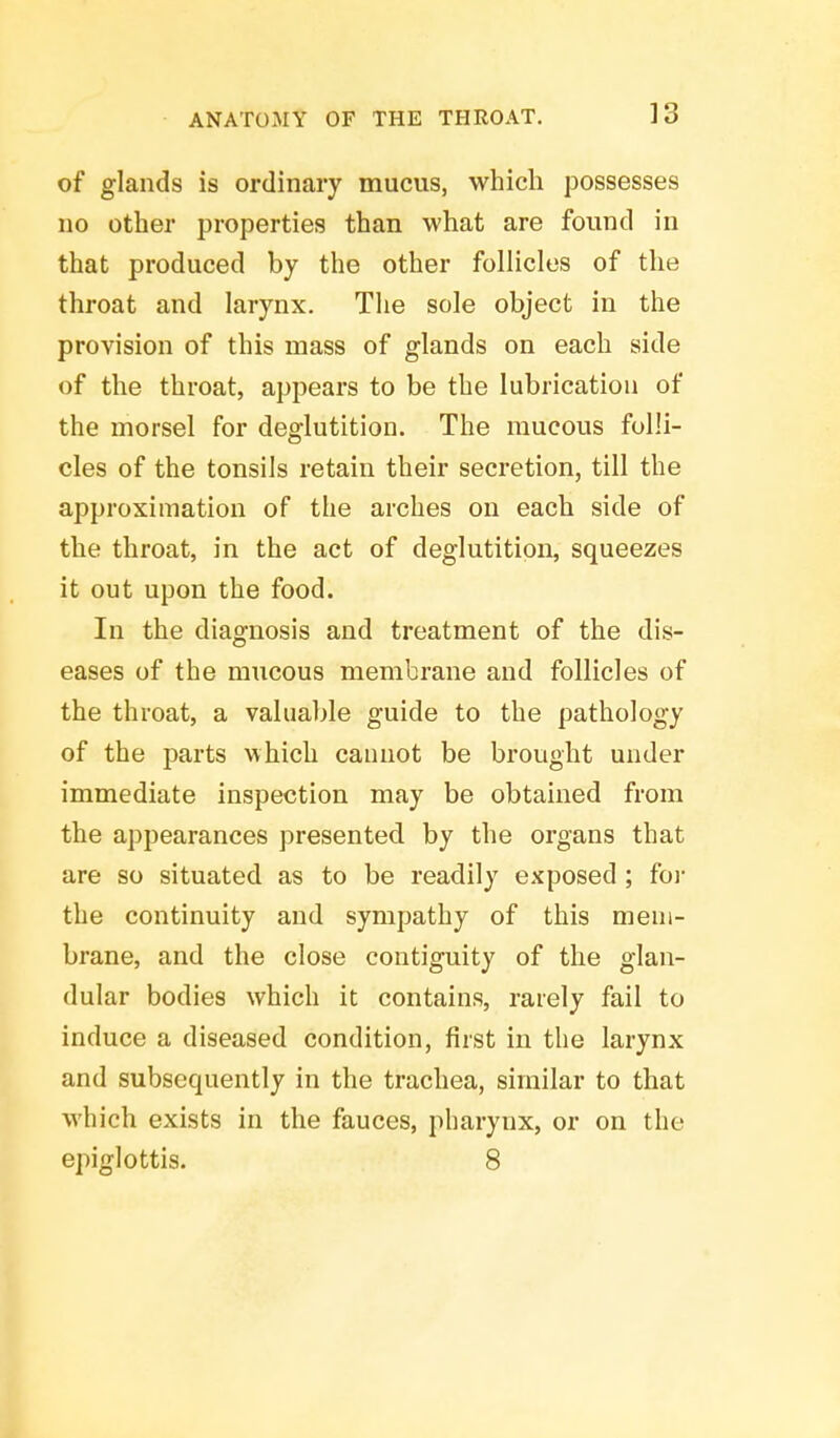 of glands is ordinary mucus, which possesses no other properties than what are found in that produced by the other follicles of the throat and larynx. The sole object in the provision of this mass of glands on each side of the throat, appears to be the lubrication of the morsel for deglutition. The mucous folli- cles of the tonsils retain their secretion, till the approximation of the arches on each side of the throat, in the act of deglutition, squeezes it out upon the food. In the diagnosis and treatment of the dis- eases of the mucous membrane and follicles of the throat, a valuable guide to the pathology of the parts which cannot be brought under immediate inspection may be obtained from the appearances presented by the organs that are so situated as to be readily exposed ; for the continuity and sympathy of this mem- brane, and the close contiguity of the glan- dular bodies which it contains, rarely fail to induce a diseased condition, first in the larynx and subsequently in the trachea, similar to that which exists in the fauces, pharynx, or on the epiglottis. 8