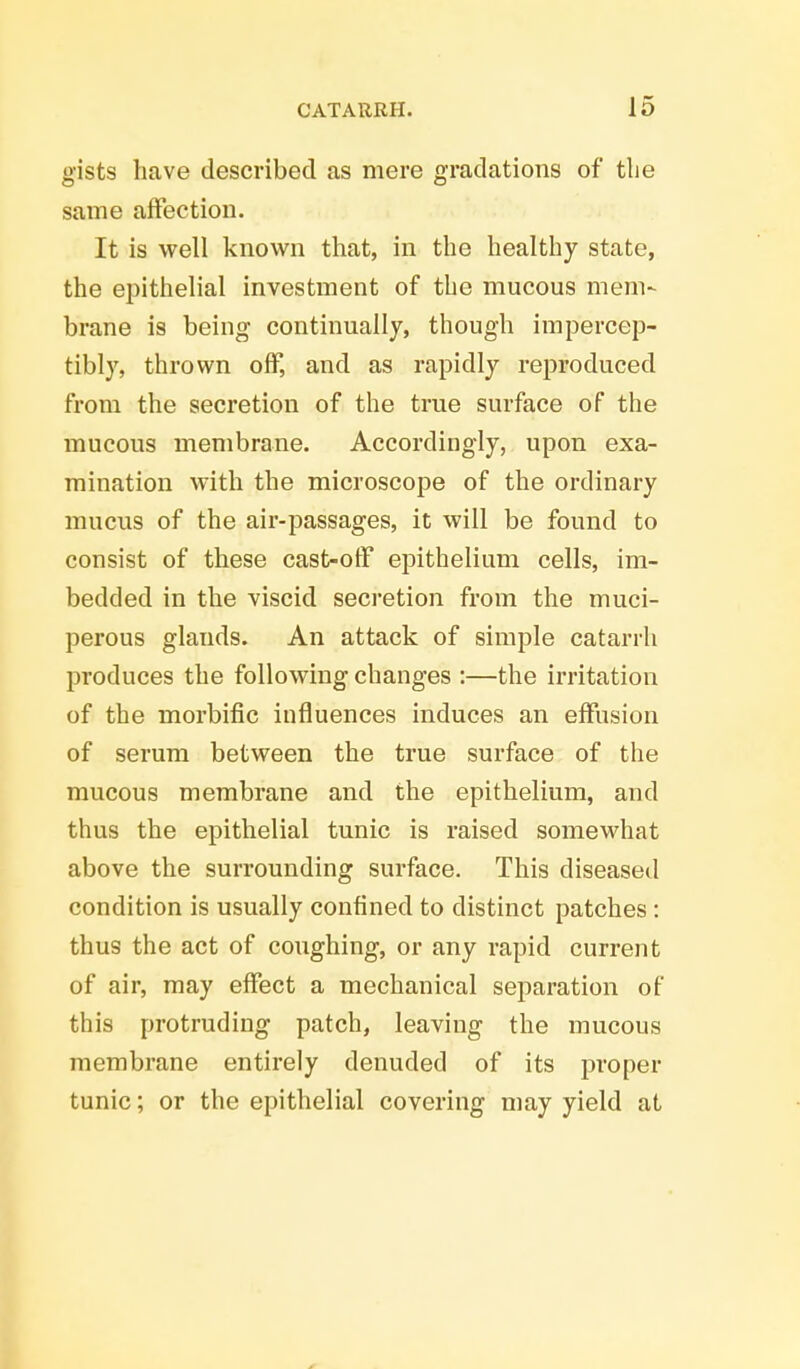 gists have described as mere gradations of the same affection. It is well known that, in the healthy state, the epithelial investment of the mucous mem- brane is being continually, though impercep- tibly, thrown off, and as rapidly reproduced from the secretion of the true surface of the mucous membrane. Accordingly, upon exa- mination with the microscope of the ordinary mucus of the air-passages, it will be found to consist of these cast-off epithelium cells, im- bedded in the viscid secretion from the muci- perous glands. An attack of simple catarrh produces the following changes :—the irritation of the morbific influences induces an effusion of serum between the true surface of the mucous membrane and the epithelium, and thus the epithelial tunic is raised somewhat above the surrounding surface. This diseased condition is usually confined to distinct patches : thus the act of coughing, or any rapid current of air, may effect a mechanical separation of this protruding patch, leaving the mucous membrane entirely denuded of its proper tunic; or the epithelial covering may yield at