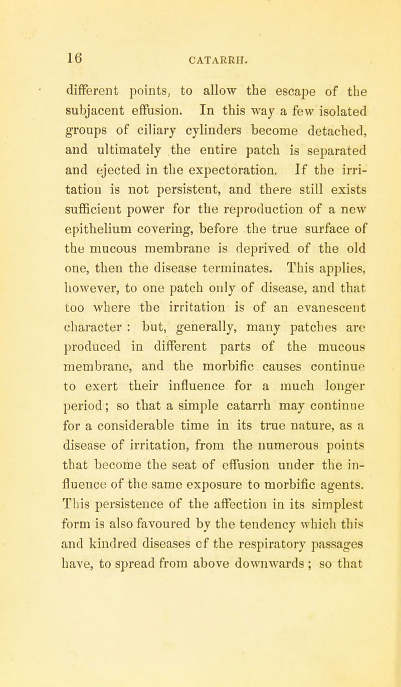 different points, to allow the escape of the subjacent effusion. In this way a few isolated groups of ciliary cylinders become detached, and ultimately the entire patch is separated and ejected in the expectoration. If the irri- tation is not persistent, and there still exists sufficient power for the reproduction of a new epithelium covering, before the true surface of the mucous membrane is deprived of the old one, then the disease terminates. This applies, however, to one patch only of disease, and that too where the irritation is of an evanescent character : but, generally, many patches are produced in different parts of the mucous membrane, and the morbific causes continue to exert their influence for a much longer period; so that a simple catarrh may continue for a considerable time in its true nature, as a disease of irritation, from the numerous points that become the seat of effusion under the in- fluence of the same exposure to morbific agents. This persistence of the affection in its simplest form is also favoured by the tendency which this and kindred diseases cf the respiratory passages have, to spread from above downwards ; so that