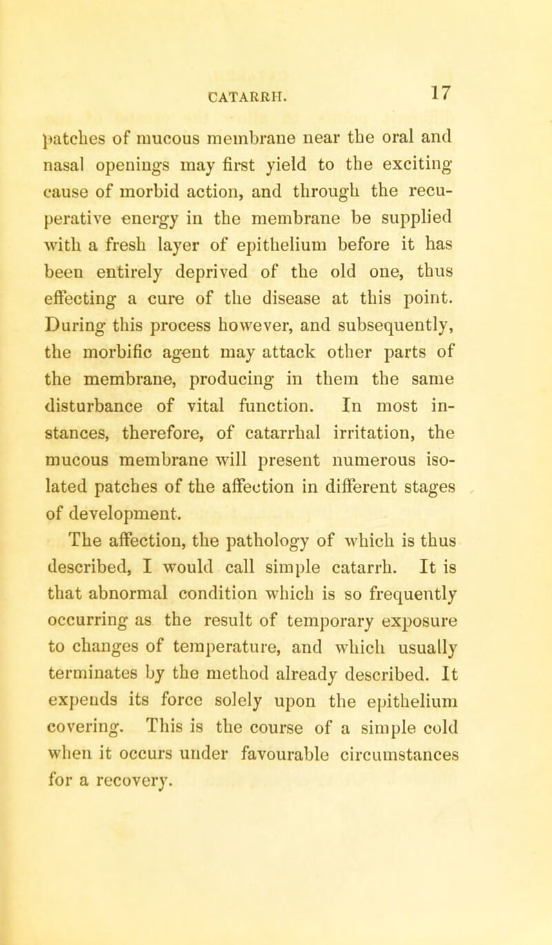 patches of mucous membrane near the oral and nasal openings may first yield to the exciting- cause of morbid action, and through the recu- perative energy in the membrane be supplied with a fresh layer of epithelium before it has been entirely deprived of the old one, thus effecting a cure of the disease at this point. During this process however, and subsequently, the morbific agent may attack other parts of the membrane, producing in them the same disturbance of vital function. In most in- stances, therefore, of catarrhal irritation, the mucous membrane will present numerous iso- lated patches of the affection in different stages of development. The affection, the pathology of which is thus described, I would call simple catarrh. It is that abnormal condition which is so frequently occurring as the result of temporary exposure to changes of temperature, and which usually terminates by the method already described. It expends its force solely upon the epithelium covering. This is the course of a simple cold when it occurs under favourable circumstances for a recovery.