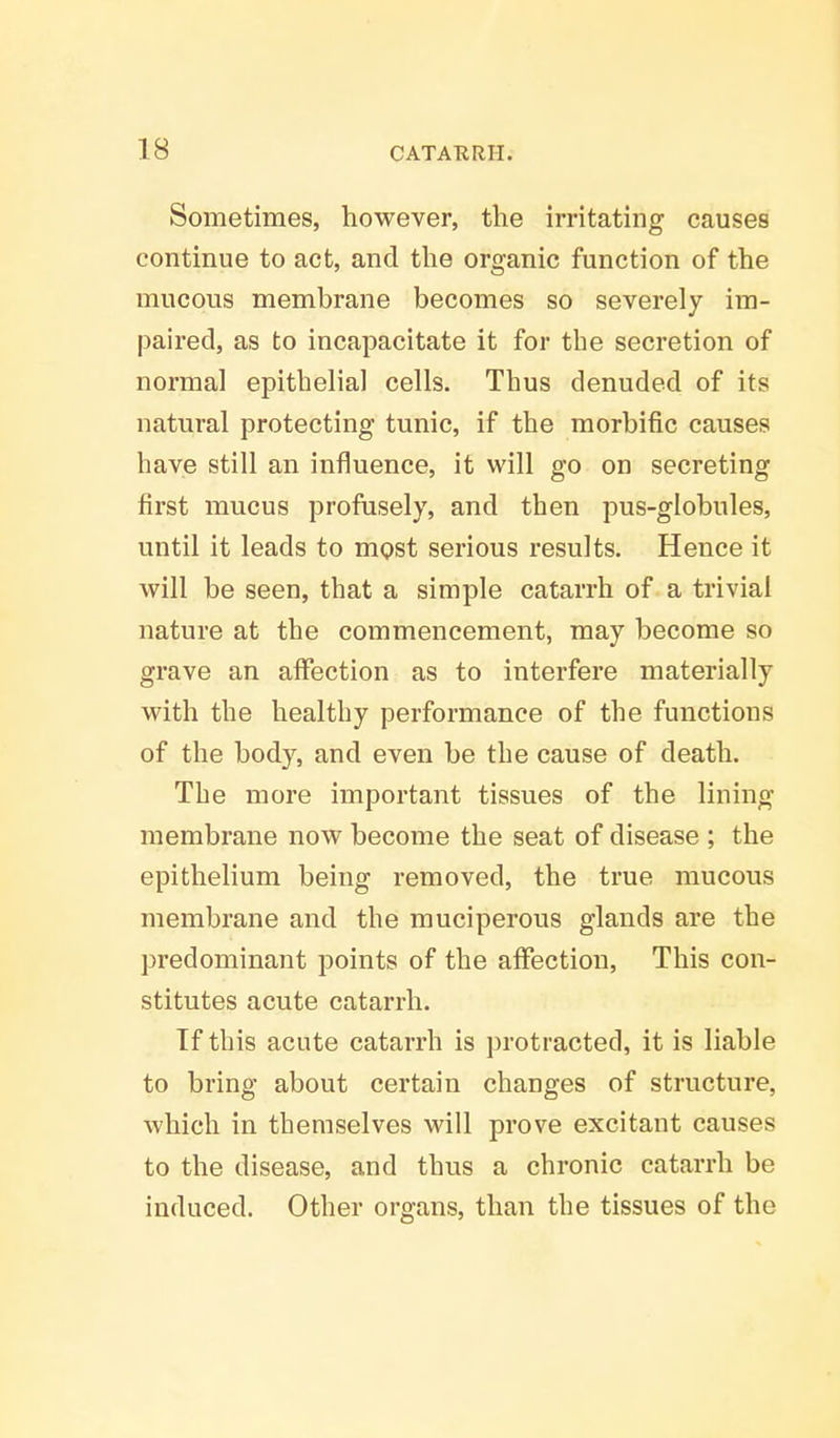 Sometimes, however, the irritating causes continue to act, and the organic function of the mucous membrane becomes so severely im- paired, as to incapacitate it for the secretion of normal epithelial cells. Thus denuded of its natural protecting tunic, if the morbific causes have still an influence, it will go on secreting first mucus profusely, and then pus-globules, until it leads to most serious results. Hence it will be seen, that a simple catarrh of a trivial nature at the commencement, may become so grave an affection as to interfere materially with the healthy performance of the functions of the body, and even be the cause of death. The more important tissues of the lining membrane now become the seat of disease ; the epithelium being removed, the true mucous membrane and the muciperous glands are the predominant points of the affection, This con- stitutes acute catarrh. Tf this acute catarrh is protracted, it is liable to bring about certain changes of structure, which in themselves will prove excitant causes to the disease, and thus a chronic catarrh be induced. Other organs, than the tissues of the