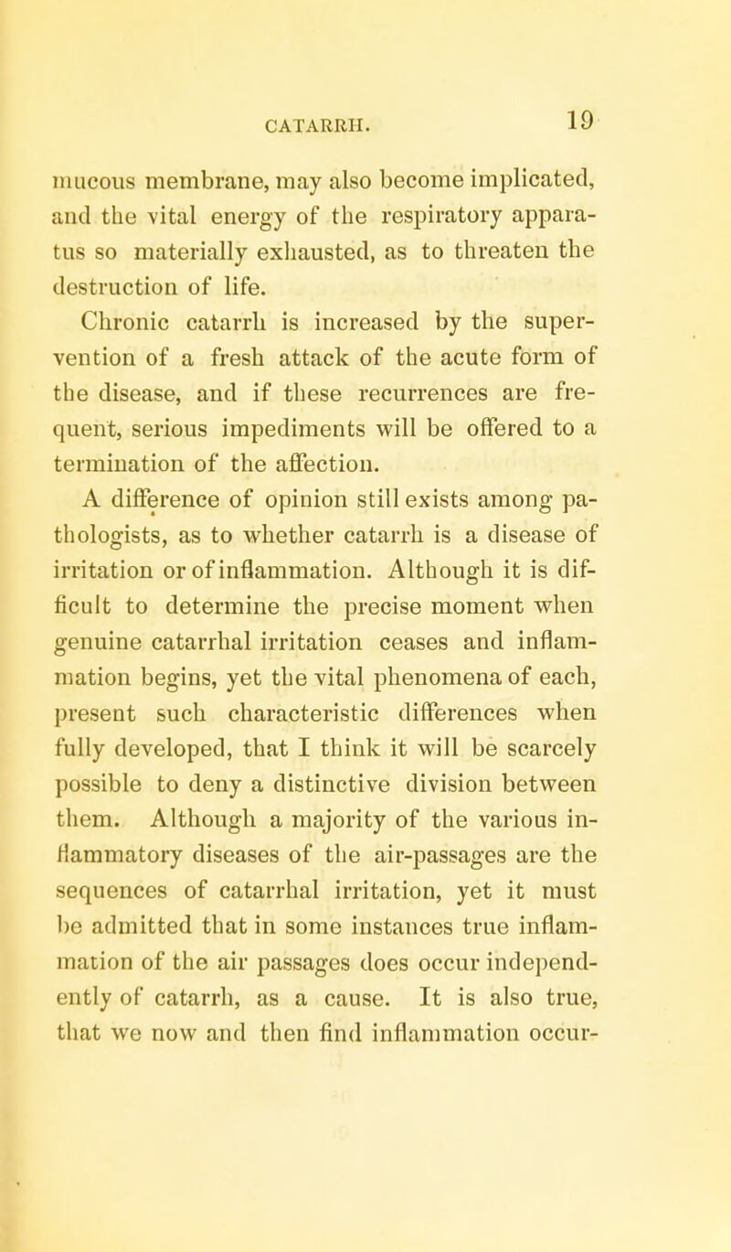 mucous membrane, may also become implicated, and the vital energy of the respiratory appara- tus so materially exhausted, as to threaten the destruction of life. Chronic catarrh is increased by the super- vention of a fresh attack of the acute form of the disease, and if these recurrences are fre- quent, serious impediments will be offered to a termination of the affection. A difference of opinion still exists among pa- thologists, as to whether catarrh is a disease of irritation or of inflammation. Although it is dif- ficult to determine the precise moment when genuine catarrhal irritation ceases and inflam- mation begins, yet the vital phenomena of each, present such characteristic differences when fully developed, that I think it will be scarcely possible to deny a distinctive division between them. Although a majority of the various in- flammatory diseases of the air-passages are the sequences of catarrhal irritation, yet it must be admitted that in some instances true inflam- mation of the air passages does occur independ- ently of catarrh, as a cause. It is also true, that we now and then find inflammation occur-