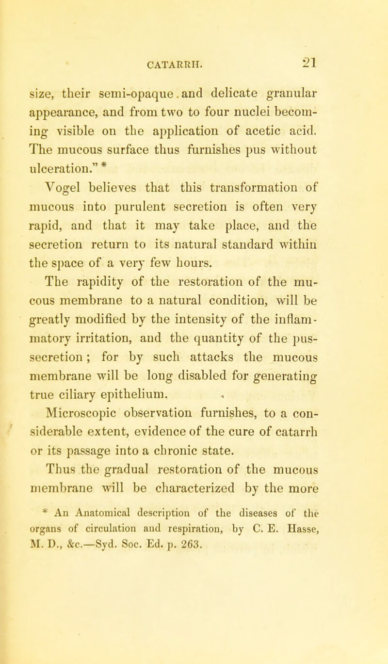 size, their semi-opaque. and delicate granular appearance, and from two to four nuclei becom- ing visible on the application of acetic acid. The mucous surface thus furnishes pus without ulceration. * Vogel believes that this transformation of mucous into purulent secretion is often very rapid, and that it may take place, and the secretion return to its natural standard within the space of a very few hours. The rapidity of the restoration of the mu- cous membrane to a natural condition, will be greatly modified by the intensity of the inflam- matory irritation, and the quantity of the pus- secretion ; for by such attacks the mucous membrane will be long disabled for generating true ciliary epithelium. Microscopic observation furnishes, to a con- siderable extent, evidence of the cure of catarrh or its passage into a chronic state. Thus the gradual restoration of the mucous membrane will be characterized by the more * An Anatomical description of the diseases of the organs of circulation and respiration, by C. E. Hasse, M. D., &c—Syd. Soc. Ed. p. 263.