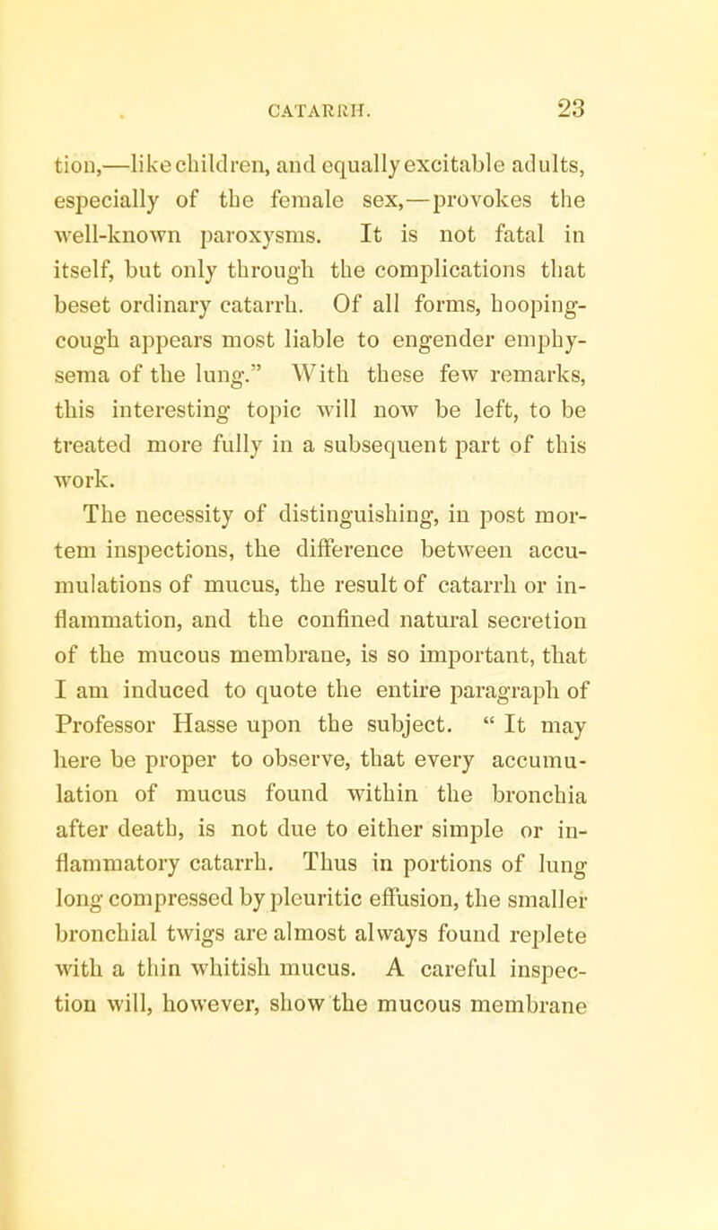 tion,—likechiklren, and equally excitable adults, especially of the female sex,—provokes the well-known paroxysms. It is not fatal in itself, but only through the complications that beset ordinary catarrh. Of all forms, hooping- cough appears most liable to engender emphy- sema of the lung. With these few remarks, this interesting topic will now be left, to be treated more fully in a subsequent part of this work. The necessity of distinguishing, in post mor- tem inspections, the difference between accu- mulations of mucus, the result of catarrh or in- flammation, and the confined natural secretion of the mucous membrane, is so important, that I am induced to quote the entire paragraph of Professor Hasse upon the subject.  It may here be proper to observe, that every accumu- lation of mucus found within the bronchia after death, is not due to either simple or in- flammatory catarrh. Thus in portions of lung long compressed by pleuritic effusion, the smaller bronchial twigs are almost always found replete with a thin whitish mucus. A careful inspec- tion will, however, show the mucous membrane