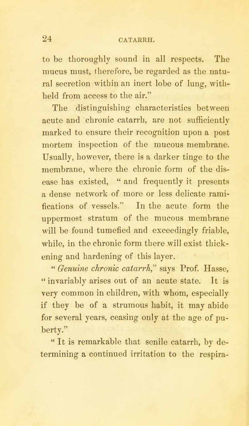 to be thoroughly sound in all respects. The mucus must, therefore, be regarded as the natu- ral secretion within an inert lobe of lung, with- held from access to the air. The distinguishing characteristics between acute and chronic catarrh, are not sufficiently marked to ensure their recognition upon a post mortem inspection of the mucous membrane. Usually, however, there is a darker tinge to the membrane, where the chronic form of the dis- ease has existed,  and frequently it presents a dense network of more or less delicate rami- fications of vessels. In the acute form the uppermost stratum of the mucous membrane will be found tumefied and exceedingly friable, while, in the chronic form there will exist thick- ening and hardening of this layer.  Genuine chronic catarrh says Prof. Hasse,  invariably arises out of an acute state. It is very common in children, with whom, especially if they be of a strumous habit, it may abide for several years, ceasing only at the age of pu- berty.  It is remarkable that senile catarrh, by de- termining a continued irritation to the respira-