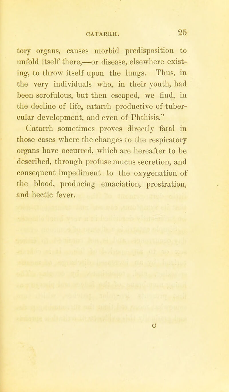 tory organs, causes morbid predisposition to unfold itself there,—or disease, elsewhere exist- ing, to throw itself upon the lungs. Thus, in the very individuals who, in their youth, had been scrofulous, but then escaped, we find, in the decline of life, catarrh productive of tuber- cular development, and even of Phthisis. Catarrh sometimes proves directly fatal in those cases where the changes to the respiratory organs have occurred, which are hereafter to be described, through profuse mucus secretion, and consequent impediment to the oxygenation of the blood, producing emaciation, prostration, and hectic fever. c