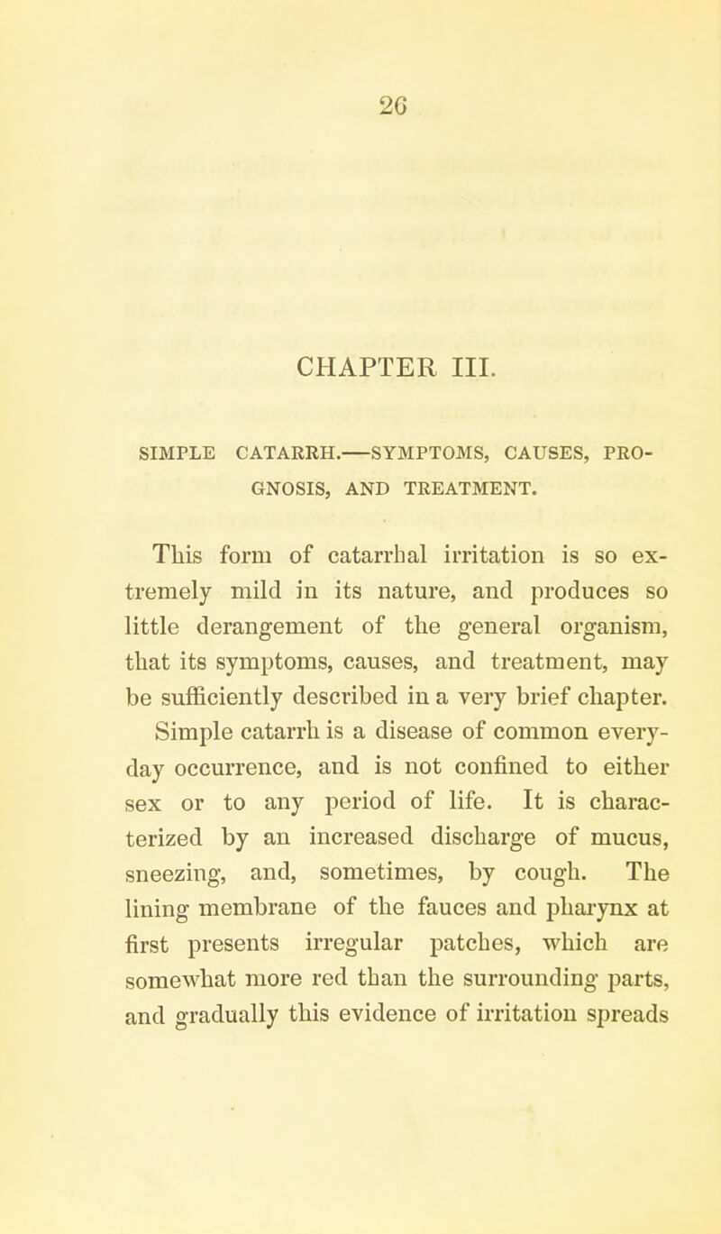 2G CHAPTER III. SIMPLE CATARRH. SYMPTOMS, CAUSES, PRO- GNOSIS, AND TREATMENT. This form of catarrhal irritation is so ex- tremely mild in its nature, and produces so little derangement of the general organism, that its symptoms, causes, and treatment, may be sufficiently described in a very brief chapter. Simple catarrh is a disease of common every- day occurrence, and is not confined to either sex or to any period of life. It is charac- terized by an increased discharge of mucus, sneezing, and, sometimes, by cough. The lining membrane of the fauces and pharynx at first presents irregular patches, which are somewhat more red than the surrounding parts, and gradually this evidence of irritation spreads