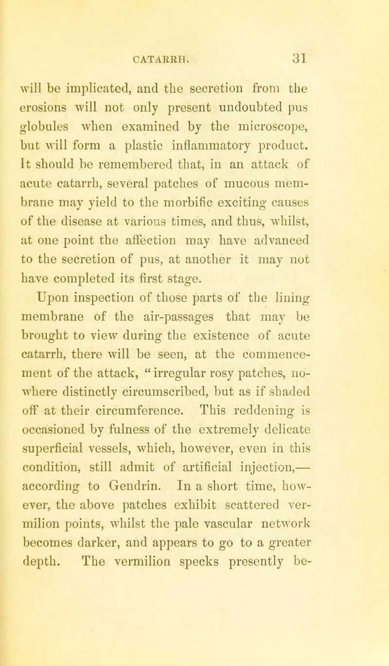 will be implicated, and the secretion from the erosions will not only present undoubted pus globules when examined by the microscope, but will form a plastic inflammatory product. It should be remembered that, in an attack of acute catarrh, several patches of mucous mem- brane may yield to the morbific exciting causes of the disease at various times, and thus, whilst, at one point the affection may have advanced to the secretion of pus, at another it may not have completed its first stage. Upon inspection of those parts of the lining membrane of the air-passages that may be brought to view during the existence of acute catarrh, there will be seen, at the commence- ment of the attack,  irregular rosy patches, no- where distinctly circumscribed, but as if shaded off at their circumference. This reddening is occasioned by fulness of the extremely delicate superficial vessels, which, however, even in this condition, still admit of artificial injection,— according to Gendrin. In a short time, how- ever, the above patches exhibit scattered ver- milion points, whilst the pale vascular network becomes darker, and appears to go to a greater depth. The vermilion specks presently be-