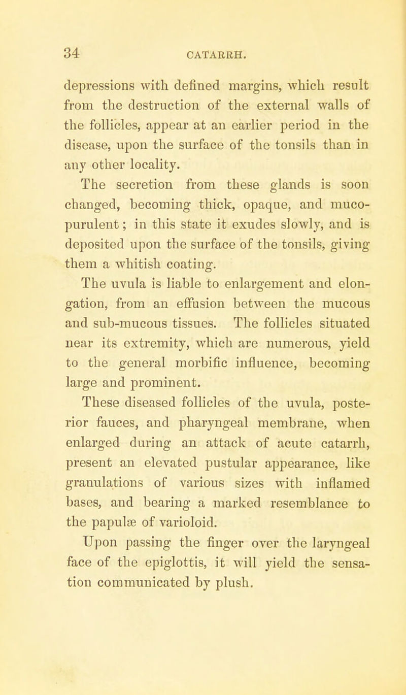 depressions with defined margins, which result from the destruction of the external walls of the follicles, appear at an earlier period in the disease, upon the surface of the tonsils than in any other locality. The secretion from these glands is soon changed, becoming thick, opaque, and muco- purulent ; in this state it exudes slowly, and is deposited upon the surface of the tonsils, giving them a whitish coating. The uvula is liable to enlargement and elon- gation, from an effusion between the mucous and sub-mucous tissues. The follicles situated near its extremity, which are numerous, yield to the general morbific influence, becoming large and prominent. These diseased follicles of the uvula, poste- rior fauces, and pharyngeal membrane, when enlarged during an attack of acute catarrh, present an elevated pustular appearance, like granulations of various sizes with inflamed bases, and bearing a marked resemblance to the papulae of varioloid. Upon passing the finger over the laryngeal face of the epiglottis, it will yield the sensa- tion communicated by plush.