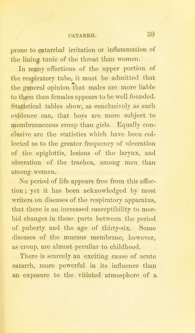 prone to catarrhal irritation or inflammation of the lining tunic of the throat than women. In many affections of the upper portion of the respiratory tube, it must be admitted that the general opinion that males are more liable to them than females appears to be well founded. Statistical tables show, as conclusively as such evidence can, that boys are more subject to membranaceous croup than girls. Equally con- clusive are the statistics which have been col- lected as to the greater frequency of ulceration of the epiglottis, lesions of the larynx, and ulceration of the trachea, among men than among women. No period of life appears free from this affec- tion ; yet it has been acknowledged by most writers on diseases of the respiratory apparatus, that there is an increased susceptibility to mor- bid changes in these parts between the period of puberty and the age of thirty-six. Some diseases of the mucous membrane, however, as croup, are almost peculiar to childhood. . There is scarcely an exciting cause of acute catarrh, more powerful in its influence than an exposure to the vitiated atmosphere of a