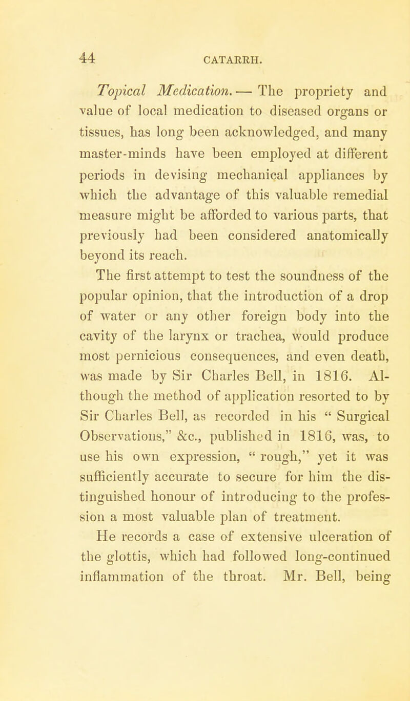 Topical Medication. — The propriety and value of local medication to diseased organs or tissues, has long been acknowledged, and many master-minds have been employed at different periods in devising mechanical appliances by which the advantage of this valuable remedial measure might be afforded to various parts, that previously had been considered anatomically beyond its reach. The first attempt to test the soundness of the popular opinion, that the introduction of a drop of water or any other foreign body into the cavity of the larynx or trachea, would produce most pernicious consequences, and even death, was made by Sir Charles Bell, in 1816. Al- though the method of application resorted to by Sir Charles Bell, as recorded in his  Surgical Observations, &c, published in 1816, was, to use his own expression,  rough, yet it was sufficiently accurate to secure for him the dis- tinguished honour of introducing to the profes- sion a most valuable plan of treatment. He records a case of extensive ulceration of the glottis, which had followed long-continued inflammation of the throat. Mr. Bell, being