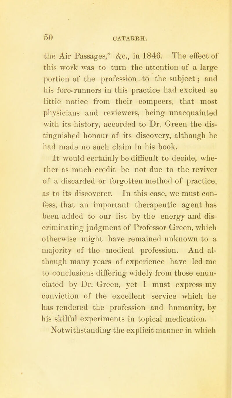 the Air Passages, &c, in 1846. The effect of this work was to turn the attention of a large portion of the profession to the subject; and his fore-runners in this practice had excited so little notice from their compeers, that most physicians and reviewers, being unacquainted with its history, accorded to Dr. Green the dis- tinguished honour of its discovery, although he had made no such claim in his book. It would certainly be difficult to decide, whe- ther as much credit be not due to the reviver of a discarded or forgotten method of practice, as to its discoverer. In this case, we must con- fess, that an important therapeutic agent has been added to our list by the energy and dis- criminating judgment of Professor Green, which otherwise might have remained unknown to a majority of the medical profession. And al- though many years of experience have led me to conclusions differing widely from those enun- ciated by Dr. Green, yet I must express my conviction of the excellent service which he has rendered the profession and humanity, by bis skilful experiments in topical medication. Notwithstanding the explicit manner in which