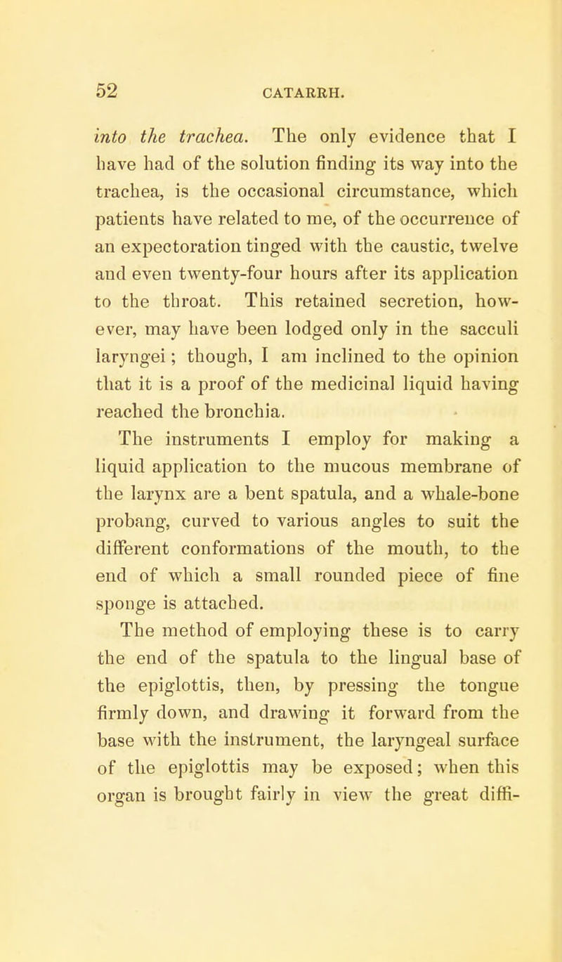 into the trachea. The only evidence that I have had of the solution finding its way into the trachea, is the occasional circumstance, which patients have related to me, of the occurrence of an expectoration tinged with the caustic, twelve and even twenty-four hours after its application to the throat. This retained secretion, how- ever, may have been lodged only in the sacculi laryngei; though, I am inclined to the opinion that it is a proof of the medicinal liquid having reached the bronchia. The instruments I employ for making a liquid application to the mucous membrane of the larynx are a bent spatula, and a whale-bone probang, curved to various angles to suit the different conformations of the mouth, to the end of which a small rounded piece of fine sponge is attached. The method of employing these is to carry the end of the spatula to the lingual base of the epiglottis, then, by pressing the tongue firmly down, and drawing it forward from the base with the instrument, the laryngeal surface of the epiglottis may be exposed; when this organ is brought fairly in view the great diffi-