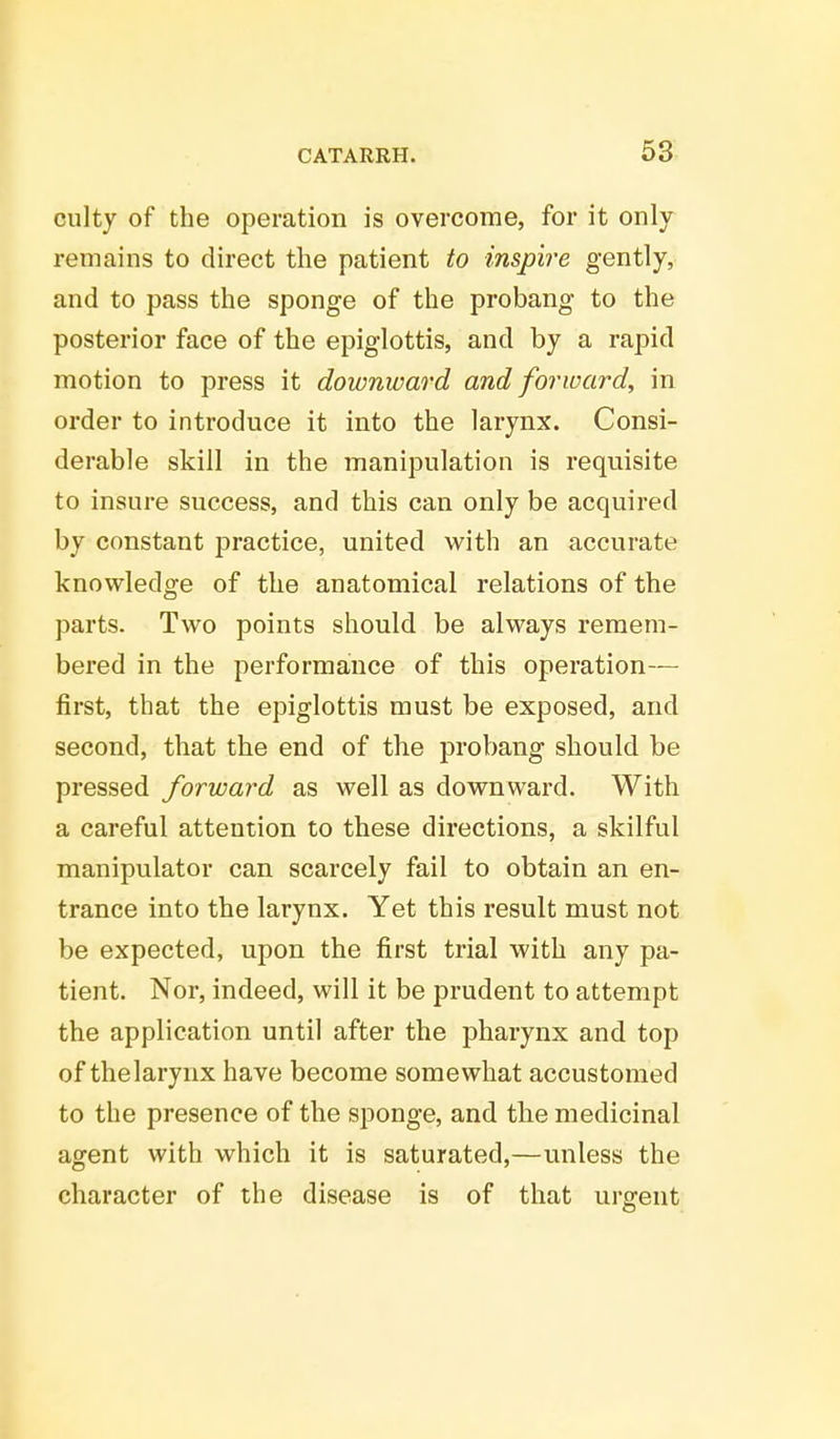 culty of the operation is overcome, for it only remains to direct the patient to inspire gently, and to pass the sponge of the probang to the posterior face of the epiglottis, and by a rapid motion to press it downward and forward, in order to introduce it into the larynx. Consi- derable skill in the manipulation is requisite to insure success, and this can only be acquired by constant practice, united with an accurate knowledge of the anatomical relations of the parts. Two points should be always remem- bered in the performance of this operation- first, that the epiglottis must be exposed, and second, that the end of the probang should be pressed forward as well as downward. With a careful attention to these directions, a skilful manipulator can scarcely fail to obtain an en- trance into the larynx. Yet this result must not be expected, upon the first trial with any pa- tient. Nor, indeed, will it be prudent to attempt the application until after the pharynx and top of thelarynx have become somewhat accustomed to the presence of the sponge, and the medicinal agent with which it is saturated,—unless the character of the disease is of that urgent