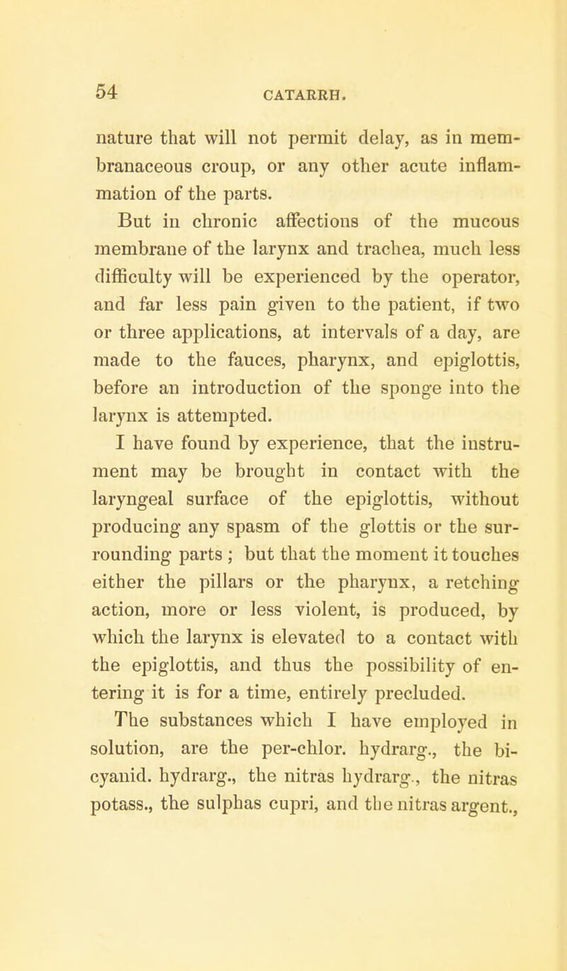 nature that will not permit delay, as in mem- branaceous croup, or any other acute inflam- mation of the parts. But in chronic affections of the mucous membrane of the larynx and trachea, much less difficulty will be experienced by the operator, and far less pain given to the patient, if two or three applications, at intervals of a day, are made to the fauces, pharynx, and epiglottis, before an introduction of the sponge into the larynx is attempted. I have found by experience, that the instru- ment may be brought in contact with the laryngeal surface of the epiglottis, without producing any spasm of the glottis or the sur- rounding parts ; but that the moment it touches either the pillars or the pharynx, a retching action, more or less violent, is produced, by which the larynx is elevated to a contact with the epiglottis, and thus the possibility of en- tering it is for a time, entirely precluded. The substances which I have employed in solution, are the per-chlor. hydrarg., the bi- cyanid. hydrarg., the nitras hydrarg., the nitras potass., the sulphas cupri, and the nitras argent.,