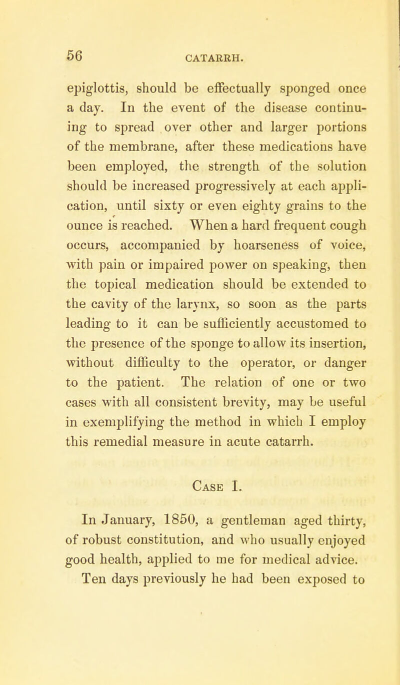 epiglottis, should be effectually sponged once a day. In the event of the disease continu- ing to spread over other and larger portions of the membrane, after these medications have been employed, the strength of the solution should be increased progressively at each appli- cation, until sixty or even eighty grains to the ounce is reached. When a hard frequent cough occurs, accompanied by hoarseness of voice, with pain or impaired power on speaking, then the topical medication should be extended to the cavity of the larynx, so soon as the parts leading to it can be sufficiently accustomed to the presence of the sponge to allow its insertion, without difficulty to the operator, or danger to the patient. The relation of one or two cases with all consistent brevity, may be useful in exemplifying the method in which I employ this remedial measure in acute catarrh. Case I. In January, 1850, a gentleman aged thirty, of robust constitution, and who usually enjoyed good health, aj)plied to me for medical advice. Ten days previously he had been exposed to