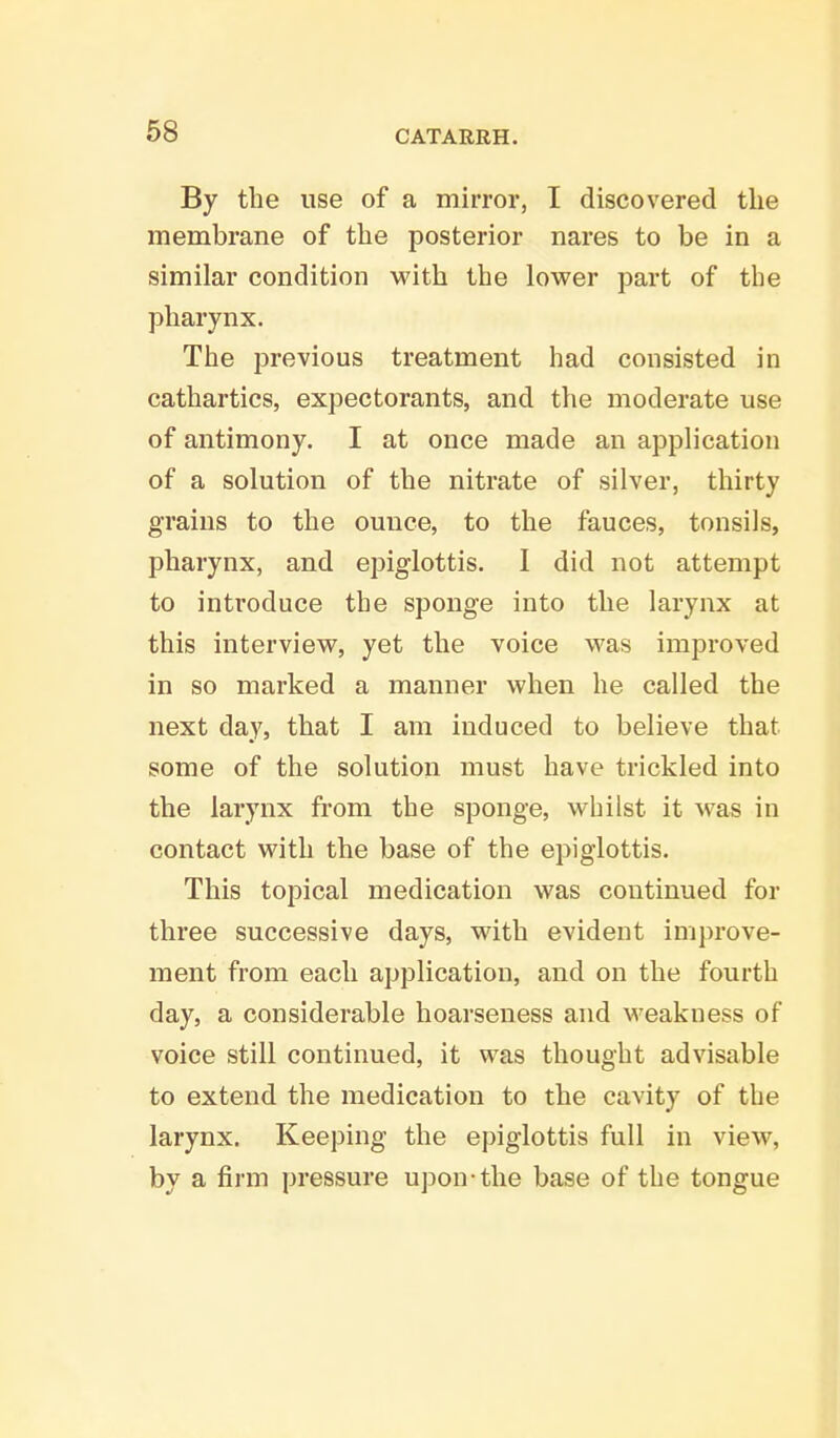 By the use of a mirror, I discovered the membrane of the posterior nares to be in a similar condition with the lower part of the pharynx. The previous treatment had consisted in cathartics, expectorants, and the moderate use of antimony. I at once made an application of a solution of the nitrate of silver, thirty grains to the ounce, to the fauces, tonsils, pharynx, and epiglottis. I did not attempt to introduce the sponge into the larynx at this interview, yet the voice was improved in so marked a manner when he called the next day, that I am induced to believe that some of the solution must have trickled into the larynx from the sponge, whilst it was in contact with the base of the epiglottis. This topical medication was continued for three successive days, with evident improve- ment from each application, and on the fourth day, a considerable hoarseness and weakness of voice still continued, it was thought advisable to extend the medication to the cavity of the larynx. Keeping the epiglottis full in view, by a firm pressure upon-the base of the tongue