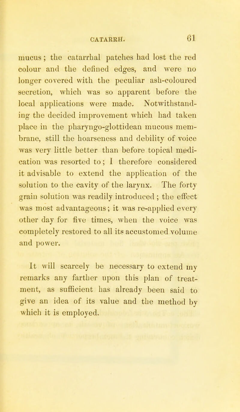 mucus ; the catarrhal patches had lost the red colour and the defined edges, and were no longer covered with the peculiar ash-coloured secretion, which was so apparent before the local applications were made. Notwithstand- ing the decided improvement which had taken place in the pharyngo-glottidean mucous mem- brane, still the hoarseness and debility of voice was very little better than before topical medi- cation was resorted to; I therefore considered it advisable to extend the application of the solution to the cavity of the larynx. The forty grain solution was readily introduced ; the effect was most advantageous; it was re-applied every other day for five times, when the voice was completely restored to all its accustomed volume and power. It will scarcely be necessary to extend my remarks any farther upon this plan of treat- ment, as sufficient has already been said to give an idea of its value and the method by which it is employed.