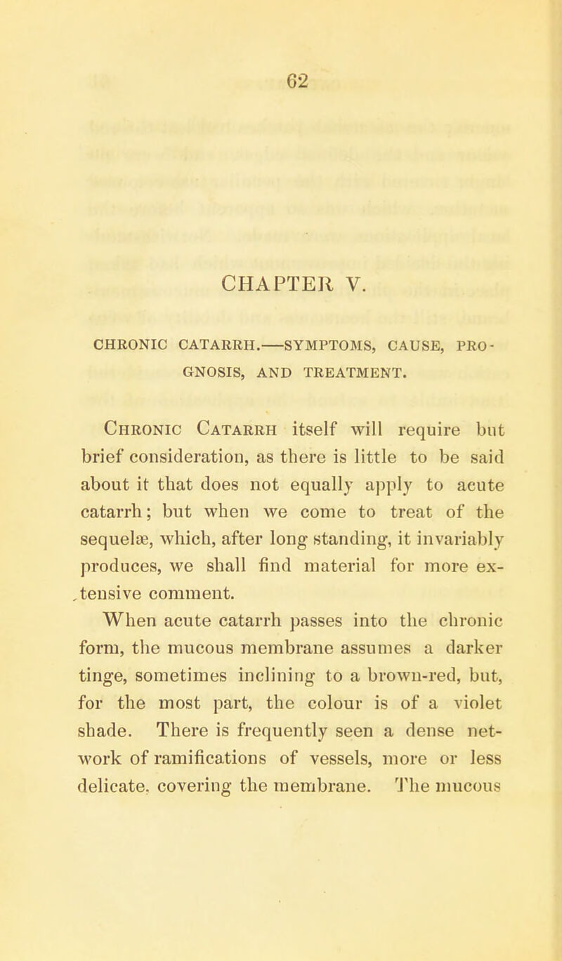 CHAPTER V. CHRONIC CATARRH. SYMPTOMS, CAUSE, PRO- GNOSIS, AND TREATMENT. Chronic Catarrh itself will require but brief consideration, as there is little to be said about it that does not equally apply to acute catarrh; but when we come to treat of the sequelae, which, after long standing, it invariably produces, we shall find material for more ex- pensive comment. When acute catarrh passes into the chronic form, the mucous membrane assumes a darker tinge, sometimes inclining to a brown-red, but, for the most part, the colour is of a violet shade. There is frequently seen a dense net- work of ramifications of vessels, more or less delicate, covering the membrane. The mucous