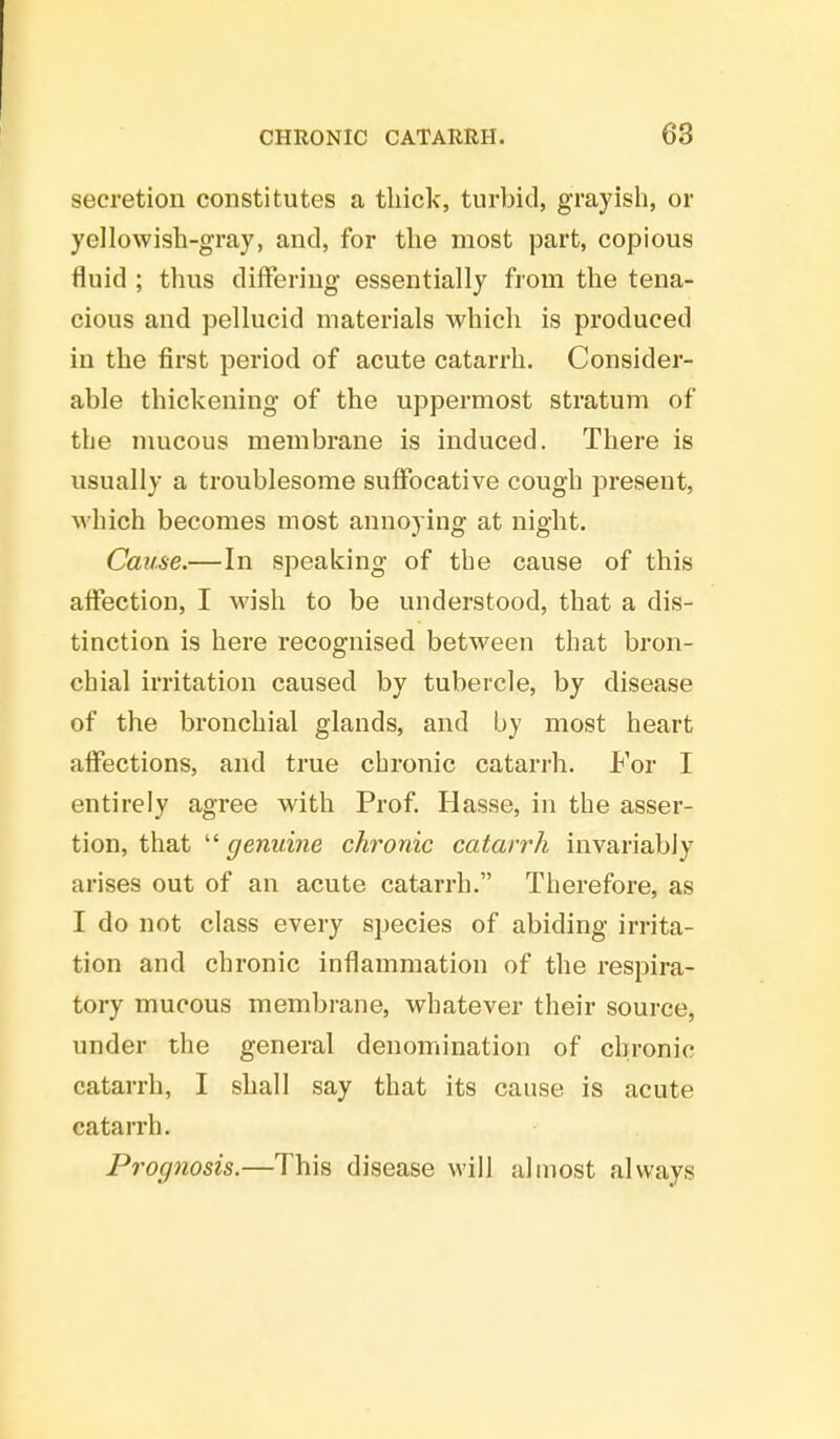 secretion constitutes a thick, turbid, grayish, or yellowish-gray, and, for the most part, copious fluid ; thus differing essentially from the tena- cious and pellucid materials which is produced in the first period of acute catarrh. Consider- able thickening of the uppermost stratum of the mucous membrane is induced. There is usually a troublesome suffocative cough present, which becomes most annoying at night. Cause.—In speaking of the cause of this affection, I wish to be understood, that a dis- tinction is here recognised between that bron- chial irritation caused by tubercle, by disease of the bronchial glands, and by most heart affections, and true chronic catarrh. For I entirely agree with Prof. Hasse, in the asser- tion, that genuine chronic catarrh invariably arises out of an acute catarrh. Therefore, as I do not class every species of abiding irrita- tion and chronic inflammation of the respira- tory mucous membrane, whatever their source, under the general denomination of chronic catarrh, I shall say that its cause is acute catarrh. Prognosis.—This disease will almost always