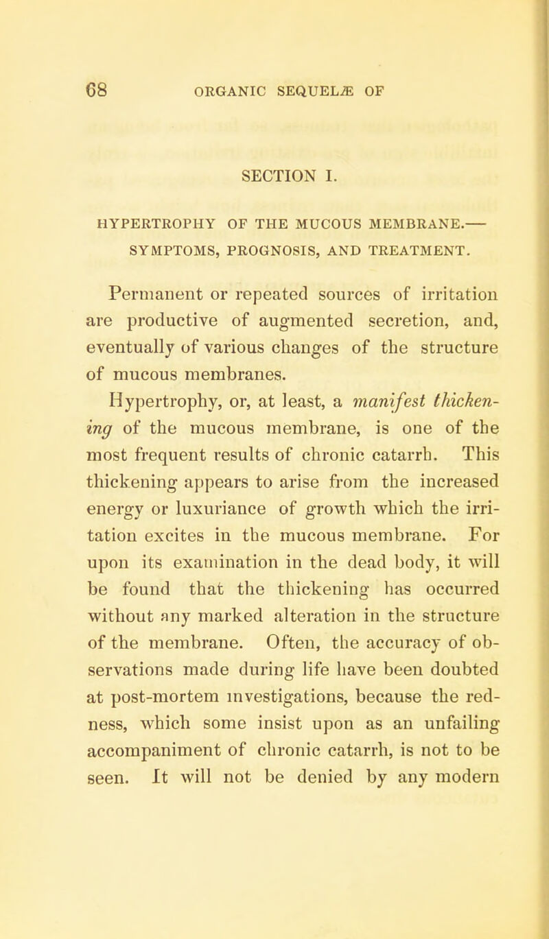 SECTION I. HYPERTROPHY OF THE MUCOUS MEMBRANE. SYMPTOMS, PROGNOSIS, AND TREATMENT. Permanent or repeated sources of irritation are productive of augmented secretion, and, eventually of various changes of the structure of mucous membranes. Hypertrophy, or, at least, a manifest thicken- ing of the mucous membrane, is one of the most frequent results of chronic catarrh. This thickening appears to arise from the increased energy or luxuriance of growth which the irri- tation excites in the mucous membrane. For upon its examination in the dead body, it will be found that the thickening has occurred without any marked alteration in the structure of the membrane. Often, the accuracy of ob- servations made during life have been doubted at post-mortem investigations, because the red- ness, which some insist upon as an unfailing accompaniment of chronic catarrh, is not to be seen. It will not be denied by any modern