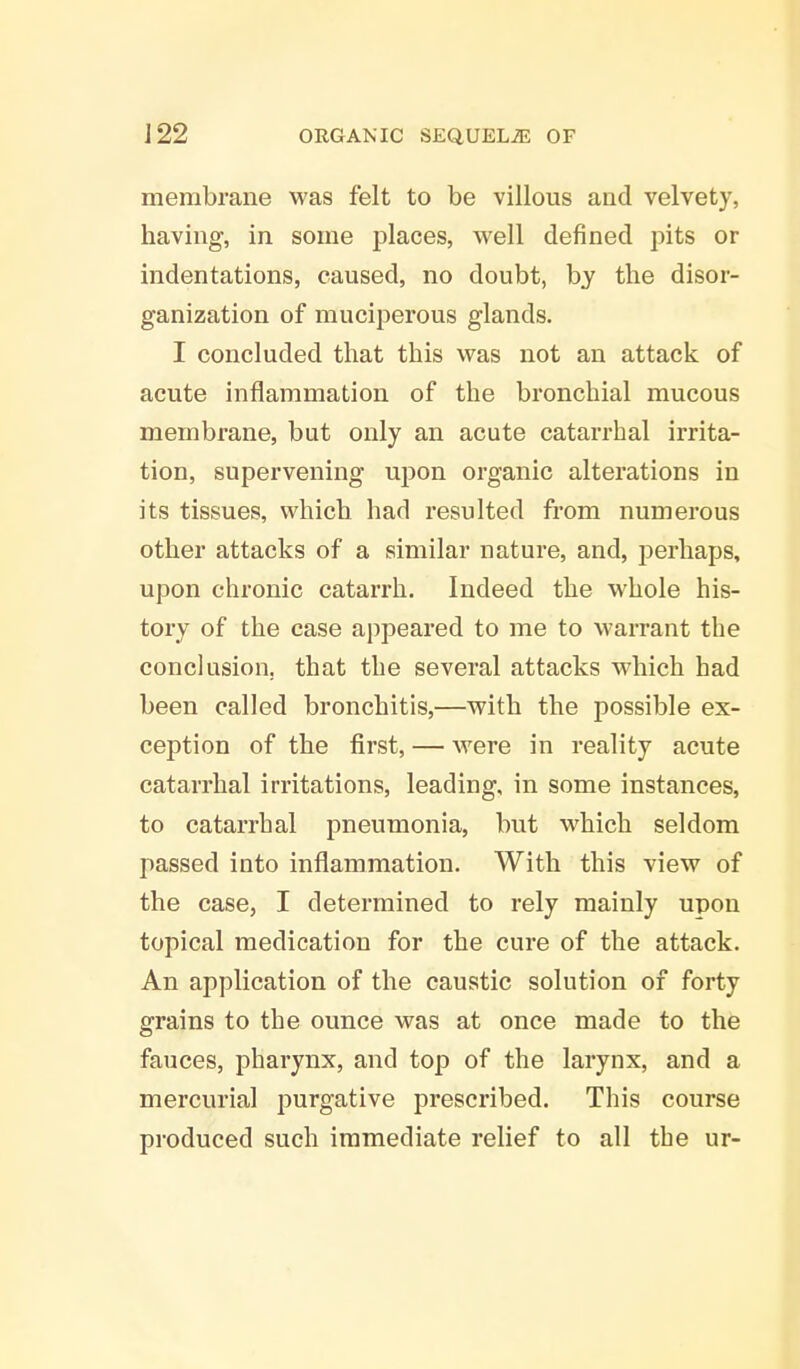 membrane was felt to be villous and velvety, having, in some places, well defined pits or indentations, caused, no doubt, by the disor- ganization of muciperous glands. I concluded that this was not an attack of acute inflammation of the bronchial mucous membrane, but only an acute catarrhal irrita- tion, supervening upon organic alterations in its tissues, which had resulted from numerous other attacks of a similar nature, and, perhaps, upon chronic catarrh. Indeed the whole his- tory of the case appeared to me to warrant the conclusion, that the several attacks which had been called bronchitis,—with the possible ex- ception of the first, — were in reality acute catarrhal irritations, leading, in some instances, to catarrhal pneumonia, but which seldom passed into inflammation. With this view of the case, I determined to rely mainly upon topical medication for the cure of the attack. An application of the caustic solution of forty grains to the ounce was at once made to the fauces, pharynx, and top of the larynx, and a mercurial purgative prescribed. This course produced such immediate relief to all the ur-