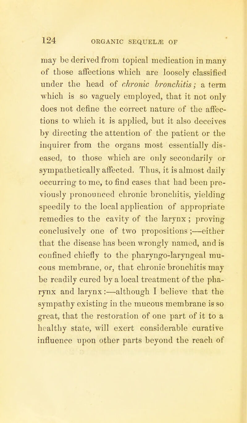 may be derived from topical medication in many of those affections which are loosely classified under the head of chronic bronchitis; a term which is so vaguely employed, that it not only does not define the correct nature of the affec- tions to which it is applied, but it also deceives by directing the attention of the patient or the inquirer from the organs most essentially dis- eased, to those which are only secondarily or sympathetically affected. Thus, it is almost daily occurring to me, to find cases that had been pre- viously pronounced chronic bronchitis, yielding speedily to the local application of appropriate remedies to the cavity of the larynx ; proving conclusively one of two propositions ;—either that the disease has been wrongly named, and is confined chiefly to the pharyngo-laryngeal mu- cous membrane, or, that chronic bronchitis may be readily cured by a local treatment of the pha- rynx and larynx:—although I believe that the sympathy existing in the mucous membrane is so great, that the restoration of one part of it to a healthy state, will exert considerable curative influence upon other parts beyond the reach of