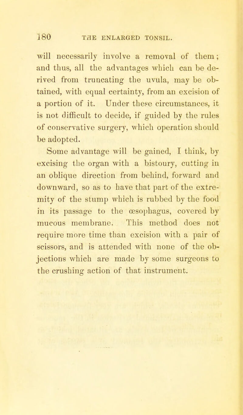 will necessarily involve a removal of them; and thus, all the advantages which can be de- rived from truncating the uvula, may be ob- tained, with equal certainty, from an excision of a portion of it. Under theee circumstances, it is not difficult to decide, if guided by the rules of conservative surgery, which operation should be adopted. Some advantage will be gained, I think, by excising the organ with a bistoury, cutting in an oblique direction from behind, forward and downward, so as to have that part of the extre- mity of the stump which is rubbed by the food in its passage to the cesophagus, covered by mucous membrane. This method does not require more time than excision with a pair of scissors, and is attended with none of the ob- jections which are made by some surgeons to the crushing action of that instrument.