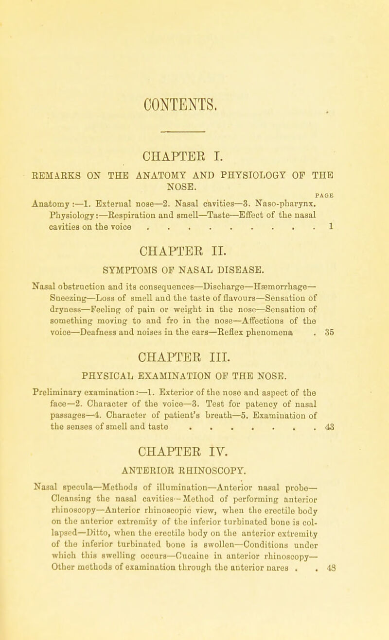 CONTENTS. CHAPTER I. REMARKS ON THE ANATOMY AND PHYSIOLOGY OP THE NOSE. PAGE Anatomy :—1. External nose—2. Nasal cavities—3. Naso-pharynx. Physiology:—Respiration and smell—Taste—Effect of the nasal cavities on the voice 1 CHAPTER II. SYMPTOMS OF NASAL DISEASE. Nasal obstruction and its consequences—Discharge—Haemorrhage— Sneezing—Loss of smell and the taste of flavours—Sensation of dryness—Feeling of pain or weight in the nose—Sensation of something moving to and fro in the nose—Affections of the voice—Deafness and noises in the ears—Reflex phenomena . 35 CHAPTER III. PHYSICAL EXAMINATION OE THE NOSE. Preliminary examination:—1. Exterior of the nose and aspect of the face—2. Character of the voice—3. Test for patency of nasal passages—4. Character of patient's breath—5. Examination of the senses of smell and taste 43 CHAPTER IV. ANTERIOR RHINOSCOPY. Nasal specula—Methods of illumination—Antorior nasal probe— Cleansing the nasal cavities -Method of performing anterior rhinoscopy—Anterior rhinoscopic view, when tho erectilo body on the anterior extremity of the inferior turbinated bone is col- lapsed—Ditto, when the erectile body on the anterior oxtremity of tho inferior turbinated bone is swollen—Conditions under which this swelling occurs—Cucaino in anterior rhinoscopy— Other methods of examination through tho anterior nares . . 48