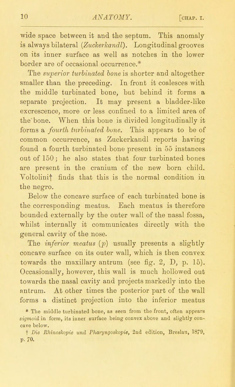 wide space between it and the septum. This anomaly is always bilateral (Zuckerkandl). Longitudinal grooves on its inner surface as well as notches in the lower border are of occasional occurrence.* The superior turbinated bone is shorter and altogether smaller than the preceding. In front it coalesces with the middle turbinated bone, but behind it forms a separate projection. It may present a bladder-like excrescence, more or less confined to a limited area of the'bone. When this bone is divided longitudinally it forms a fourth turbinated bune. This appears to be of common occurrence, as Zuckerkandl reports having found a fourth turbinated bone present in 55 instances out of 150; he also states that four turbinated bones are present in the cranium of the new born child. Voltolinij finds that this is the normal condition in the negro. Below the concave surface of each turbinated bone is the corresponding meatus. Each meatus is therefore bounded externally by the outer wall of the nasal fossa, whilst internally it communicates directly with the general cavity of the nose. The inferior meatus (p) usually presents a slightly concave surface on its outer wall, which is then convex towards the maxillary antrum (see fig. 2, D, p. 15). Occasionally, however, this wall is much hollowed out towards the nasal cavity and projects markedly into the antrum. At other times the posterior part of the wall forms a distinct projection into the inferior meatus * The middle turbinated bone, as seen from tbe front, often appears sigmoid in form, its inner surface being convex above and sligbtly con- cave below. t Die Rhinoslcopie und Phwyngoskopie, 2nd edition, Breslau, 1879, p. 70.