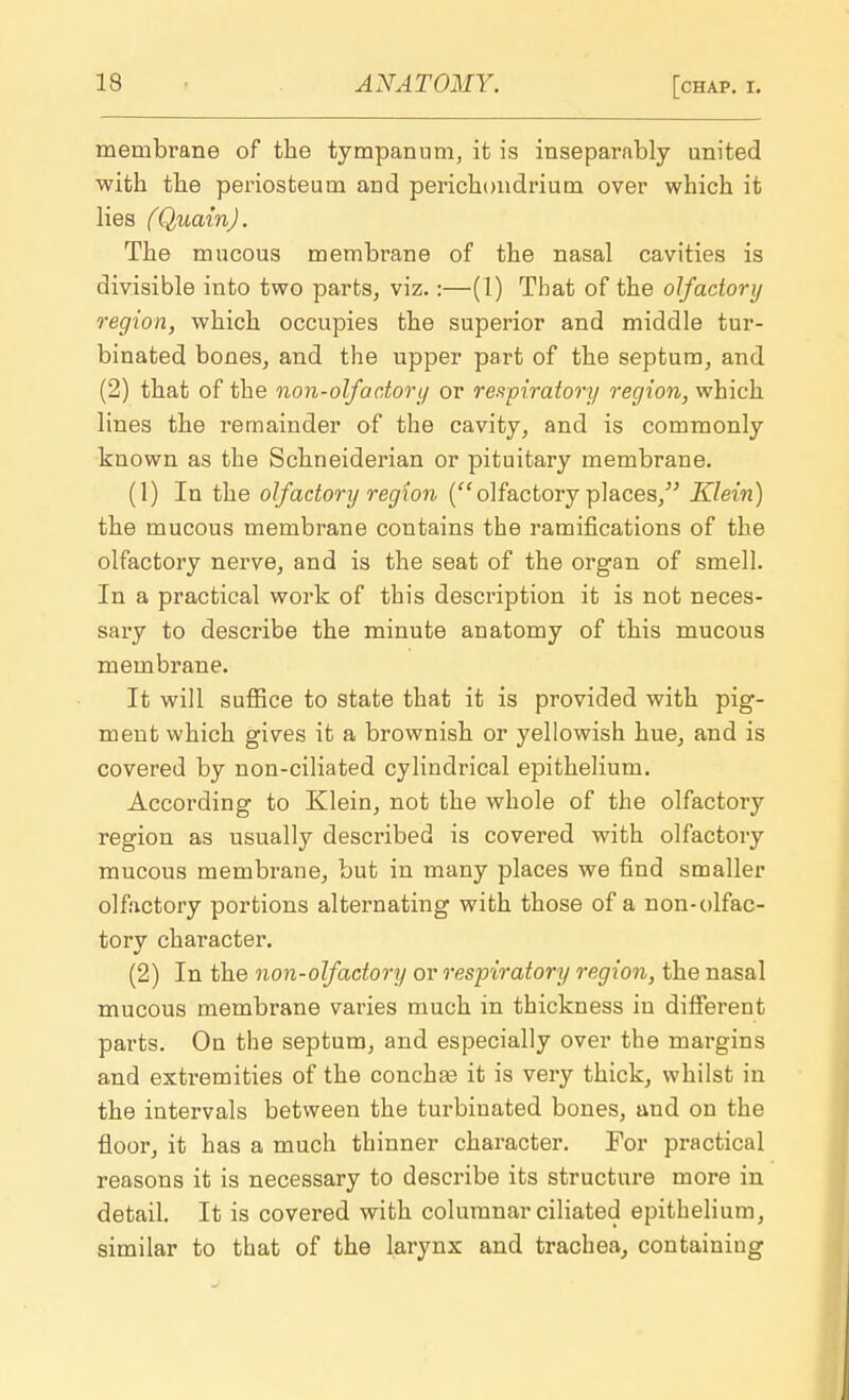 membrane of the tympanum, it is inseparably united with the periosteum and perichondrium over which it lies (Quain). The mucous membrane of the nasal cavities is divisible into two parts, viz.:—(1) That of the olfactory region, which occupies the superior and middle tur- binated bones, and the upper part of the septum, and (2) that of the non-olfactory or respiratory region, which lines the remainder of the cavity, and is commonly known as the Schneiderian or pituitary membrane. (1) In the olfactory region (olfactory places/' Klein) the mucous membrane contains the ramifications of the olfactory nerve, and is the seat of the organ of smell. In a practical work of this description it is not neces- sary to describe the minute anatomy of this mucous membrane. It will suffice to state that it is provided with pig- ment which gives it a brownish or yellowish hue, and is covered by non-ciliated cylindrical epithelium. According to Klein, not the whole of the olfactory region as usually described is covered with olfactory mucous membrane, but in many places we find smaller olfactory portions alternating with those of a non-olfac- tory character. (2) In the non-olfactory or respiratory region, the nasal mucous membrane varies much in thickness in different parts. On the septum, and especially over the margins and extremities of the conchas it is very thick, whilst in the intervals between the turbinated bones, and on the floor, it has a much thinner character. For practical reasons it is necessary to describe its structure more in detail. It is covered with columnar ciliated epithelium, similar to that of the larynx and trachea, containiug