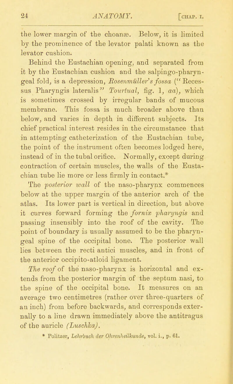 the lower margin of the choanas. Below, it is limited by the prominence of the levator palati known as the levator cushion. Behind the Eustachian opening, and separated from it by the Eustachian cushion and the salpingopharyn- geal fold, is a depression, JRosenmiiller's fossa ( Reces- sus Pharyngis lateralis Tourtual, fig. 1, aa), which is sometimes crossed by irregular bands of mucous membrane. This fossa is much broader above than below, and varies in depth in different subjects. Its chief practical interest resides in the circumstance that in attempting catheterization of the Eustachian tube, the point of the instrument often becomes lodged here, instead of in the tubal orifice. Normally, except during contraction of certain muscles, the walls of the Eusta- chian tube lie more or less firmly in contact.* The posterior wall of the naso-pharynx commences below at the upper margin of the anterior arch of the atlas. Its lower part is vertical in direction, but above it curves forward forming the fornix pharyngis and passing insensibly into the roof of the cavity. The point of boundary is usually assumed to be the pharyn- geal spine of the occipital bone. The posterior wall lies between the recti antici muscles, and in front of the anterior occipito-atloid ligament. The roof of the naso-pharynx is horizontal and ex- tends from the posterior margin of the septum nasi, to the spine of the occipital bone. It measures on an average two centimetres (rather over three-quarters of an inch) from before backwards, and corresponds exter- nally to a line drawn immediately above the antitragus of the auricle (Luschl;a). * Politzer, Lchrbuch der Ohrenheilkunde, vol. i., p. 61.