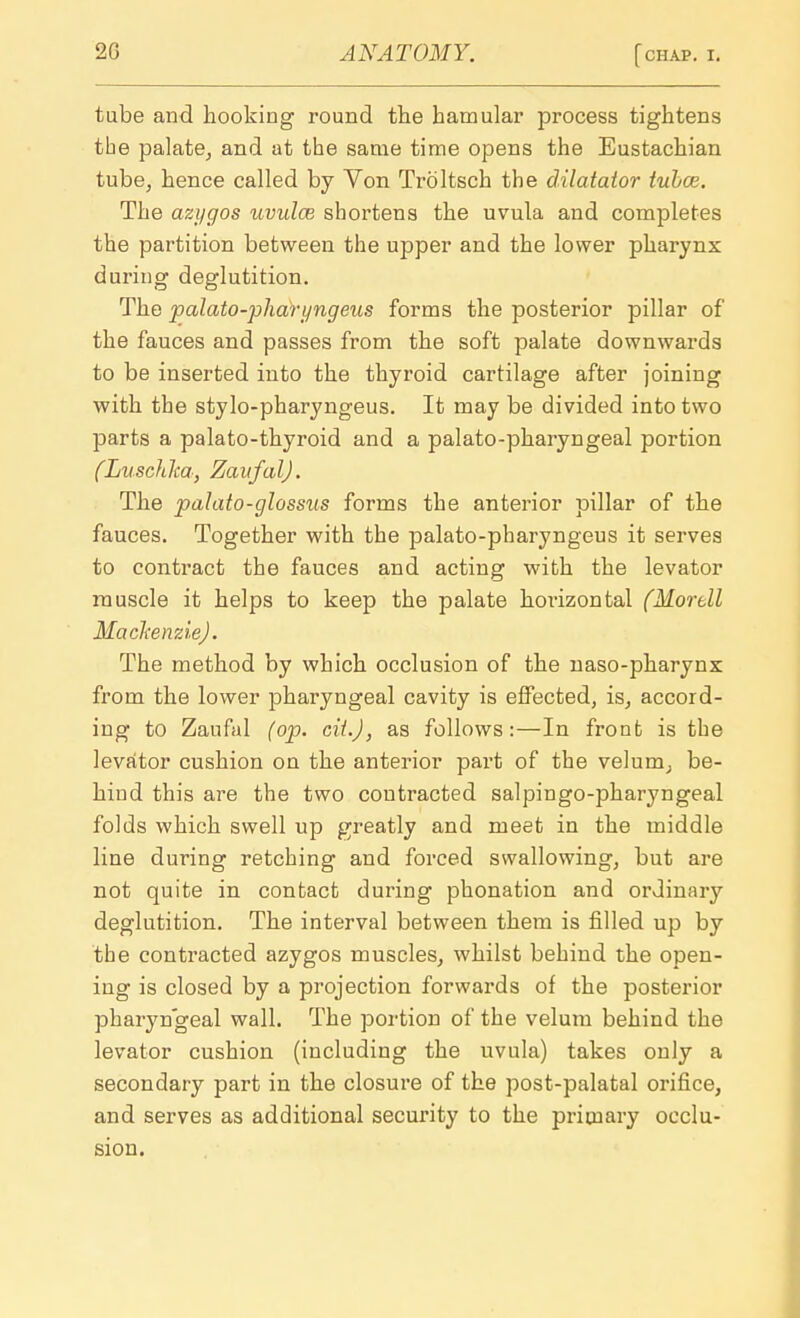 tube and hooking round the bamular process tightens the palate, and at the same time opens the Eustachian tube, hence called by Von Troltsch the dilatator tubce. The azj/gos uvula} shortens the uvula and completes the partition between the upper and the lower pharynx during deglutition. The palato-pliar yngeus forms the posterior pillar of the fauces and passes from the soft palate downwards to be inserted into the thyroid cartilage after joining with the stylo-pharyngeus. It may be divided into two parts a palato-thyroid and a palato-pharyngeal portion (Luschka, ZaafalJ. The palato-glossus forms the anterior pillar of the fauces. Together with the palato-pharyngeus it serves to contract the fauces and acting with the levator muscle it helps to keep the palate horizontal (Mortll Mackenzie). The method by which occlusion of the naso-pharynx from the lower pharyngeal cavity is effected, is, accord- ing to Zaufal (op. cit.J) as follows:—In front is the levator cushion on the anterior part of the velum, be- hind this are the two contracted salpingopharyngeal folds which swell up greatly and meet in the middle line during retching and forced swallowing, but are not quite in contact during phonation and ordinary deglutition. The interval between them is filled up by the contracted azygos muscles, whilst behind the open- ing is closed by a projection forwards of the posterior pharyngeal wall. The portion of the velum behind the levator cushion (including the uvula) takes only a secondary part in the closure of the post-palatal orifice, and serves as additional security to the primary occlu- sion.