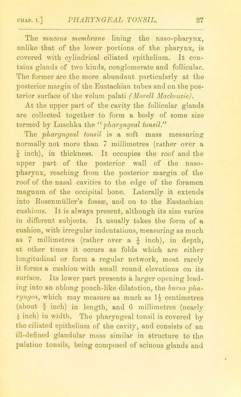The miicous membrane lining the nasopharynx, unlike that of the lower portions of the pharynx, is covered with cylindrical ciliated epithelium. It con- tains glands of two kinds, conglomerate and follicular. The former are the more abundaut particularly at the posterior margin of the Eustachian tubes and on the pos- terior surface of the velum palati (Morell Mackenzie). At the upper part of the cavity the follicular glands are collected together to form a body of some size termed by Luschka the pharyngeal tonsil. The pharyngeal tonsil is a soft mass measuring normally not more than 7 millimetres (rather over a \ inch), in thickness. It occupies the roof and the upper part of the posterior wall of the naso- pharynx, reaching from the posterior margin of the roof of the nasal cavities to the edge of the foramen magnum of the occipital bone. Laterally it extends into Rosemniiller's fossse, and on to the Eustachian cushions. It is always present, although its size varies in different subjects. It usually takes the form of a cushion, with irregular indentations, measuring as much as 7 millimetres (rather over a \ inch), in depth, at other times it occurs as folds which are either longitudinal or form a regular network, most rarely it forms a cushion with small round elevations on its surface. Its lower part presents a larger opening lead- ing into an oblong pouch-like dilatation, the bursa pha- ryngea, which may measure as much as \\ centimetres (about -f inch) in length, and 6 millimetres (nearly | inch) in width. The pharyngeal tonsil is covered by the ciliated epithelium of the cavity, and consists of an ill-defined glandular mass similar in structure to the palatine tonsils, being composed of acinous glands and