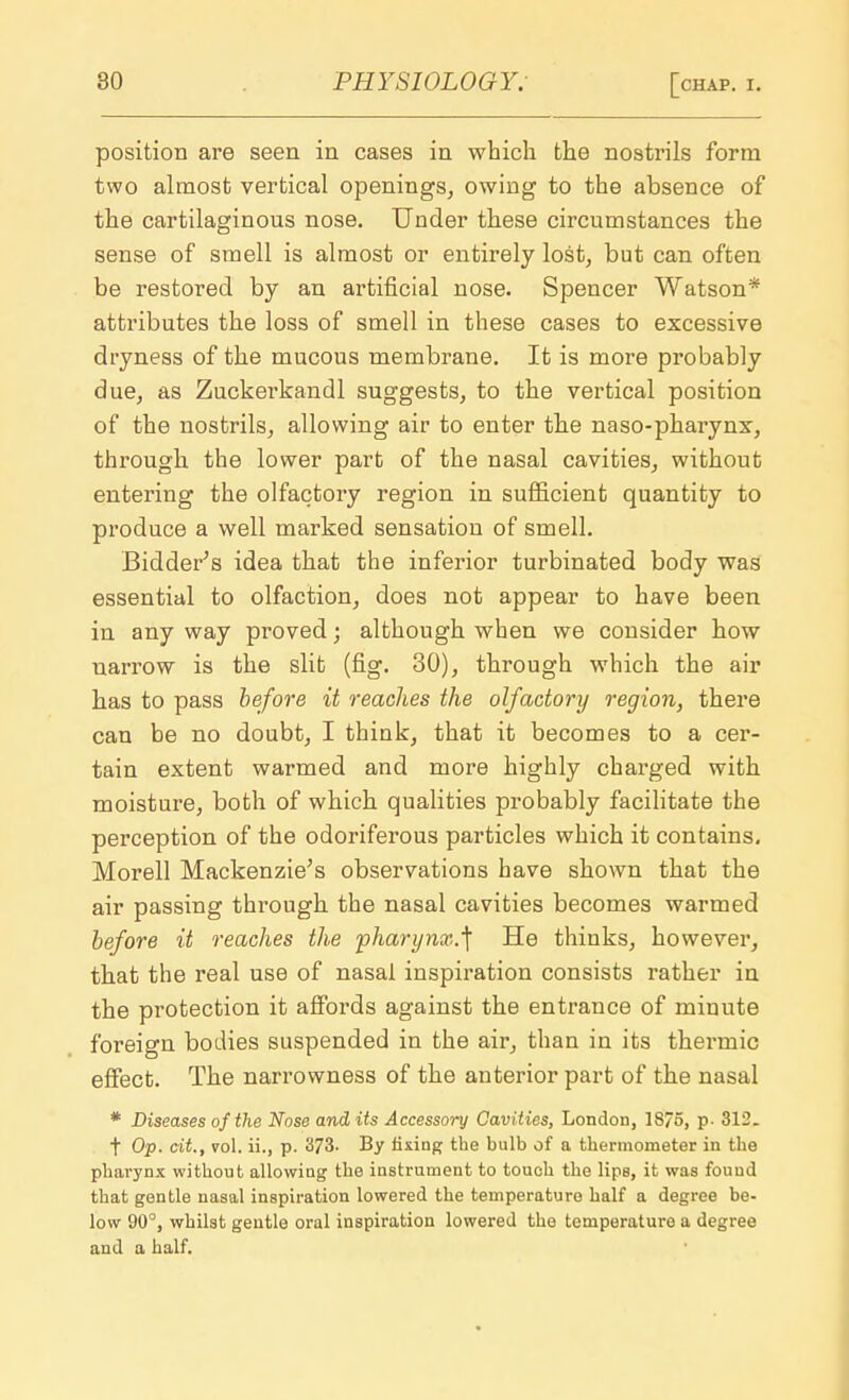 position are seen in cases in which the nostrils form two almost vertical openings, owing to the absence of the cartilaginous nose. Under these circumstances the sense of smell is almost or entirely lost, but can often be restored by an artificial nose. Spencer Watson* attributes the loss of smell in these cases to excessive dryness of the mucous membrane. It is more probably due, as Zuckerkandl suggests, to the vertical position of the nostrils, allowing air to enter the naso-pharynx, through the lower part of the nasal cavities, without entering the olfactory region in sufficient quantity to produce a well marked sensation of smell. Bidder's idea that the inferior turbinated body was essential to olfaction, does not appear to have been in any way proved; although when we consider how narrow is the slit (fig. 30), through which the air has to pass before it reaches the olfactory region, there can be no doubt, I think, that it becomes to a cer- tain extent warmed and more highly charged with moisture, both of which qualities probably facilitate the perception of the odoriferous particles which it contains. Morell Mackenzie's observations have shown that the air passing through the nasal cavities becomes warmed before it reaches the pharynx.^ He thinks, however, that the real use of nasal inspiration consists rather in the protection it affords against the entrance of minute foreign bodies suspended in the air, than in its thermic effect. The narrowness of the anterior part of the nasal * Diseases of the Nose and its Accessory Cavities, London, 18/5, p- 312. f Op. cit., vol. ii., p. 373. By fixing the bulb of a thermometer in the pharynx without allowing the instrument to touch the lips, it was found that gentle nasal inspiration lowered the temperature half a degree be- low 90°, whilst gentle oral inspiration lowered the temperature a degree and a half.