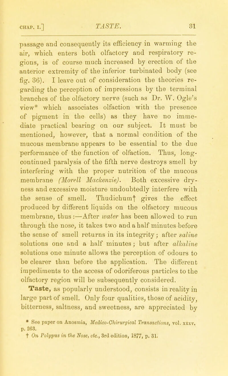 passage and consequently its efficiency in warming the air, which enters both olfactory and respiratory re- gions, is of course much increased by erection of the anterior extremity of the inferior turbinated body (see fig. 36). I leave out of consideration the theories re- garding the perception of impressions by the terminal branches of the olfactory nerve (such as Dr. W. Ogle's view* which associates olfaction with the presence of pigment in the cells) as they have no imme- diate practical bearing on our subject. It must be mentioned, however, that a normal condition of the mucous membrane appears to be essential to the due performance of the function of olfaction. Thus, long- continued paralysis of the fifth nerve destroys smell by interfering with the proper nutrition of the mucous membrane (Morell Mackenzie). Both excessive dry- ness and excessive moisture undoubtedly interfere with the sense of smell. Thudichumf gives the effect produced by different liquids on the olfactory mucous membrane, thus :—After water has been allowed to run through the nose, it takes two and a half minutes before the sense of smell returns in its integrity; after saline solutions one and a half minutes; but after alkaline solutions one minute allows the perception of odours to be clearer than before the application. The different impediments to the access of odoriferous particles to the olfactory region will be subsequently considered. Taste, as popularly understood, consists in reality in large part of smell. Only four qualities, those of acidity, bitterness, saltness, and sweetness, are appreciated by * See paper on Anosmia, Medico-Chirurgical Transactions, vol. sxxv. p. 263. t On Polypus in tlie Nose, etc., 3rd edition, 18/7, p. 31.