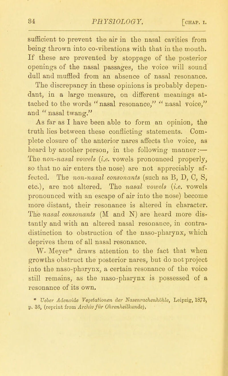 sufficient to prevent the air in the nasal cavities from being thrown into co-vibrations with that in the mouth. If these are prevented by stoppage of the posterior openings of the nasal passages, the voice will sound dull and muffled from an absence of nasal resonance. The discrepancy in these opinions is probably depen- dant, in a large measure, on different meanings at- tached to the words nasal resonance/'' nasal voice/'' and  nasal twang. As far as I have been able to form an opinion, the truth lies between these conflicting statements. Com- plete closure of the anterior nares affects the voice, as heard by another person, in the following manner :— The non-nasal voivels (i.e. vowels pronounced properly, so that no air enters the nose) are not appreciably af- fected. The non-nasal consonants (such as B, D, C, S, etc.), are not altered. The nasal vowels {i.e. vowels pronounced with an escape of air into the nose) become more distant, their resonance is altered in character. The nasal consonants (M and N) are heard more dis- tantly and with an altered nasal resonance, in contra- distinction to obstruction of the naso-pharynx, which deprives them of all nasal resonance. W. Meyer* draws attention to the fact that when growths obstruct the posterior nares, but do not project into the naso-pharynx, a certain resonance of the voice still remains, as the naso-pharynx is possessed of a resonance of its own. * Ueber Adenoide Vegetationen der Nasenrachenhohle, Leipzig, 1873, p. 36, (reprint from Archiv fwr Ohrenlwilkunde).