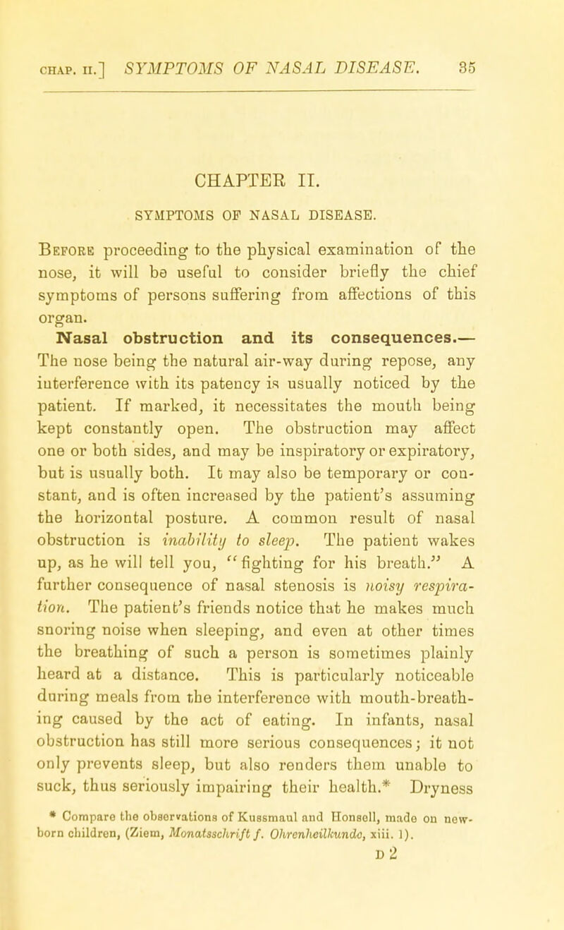 CHAPTER II. SYMPTOMS OF NASAL DISEASE. Before proceeding to the physical examination of the nose, it will be useful to consider briefly the chief symptoms of persons suffering from affections of this organ. Nasal obstruction and its consequences.— The nose being the natural air-way during repose, any interference with its patency is usually noticed by the patient. If marked, it necessitates the mouth being kept constantly open. The obstruction may affect one or both sides, and may be inspiratory or expiratory, but is usually both. It may also be temporary or con- stant, and is often increased by the patient's assuming the horizontal posture. A common result of nasal obstruction is inability to sleep. The patient wakes up, as he will tell you, fighting for his breath. A further consequence of nasal stenosis is noisy respira- tion. The patient's friends notice that he makes much snoring noise when sleeping, and even at other times the breathing of such a person is sometimes plainly heard at a distance. This is particularly noticeable during meals from the interference with mouth-breath- ing caused by the act of eating. In infants, nasal obstruction has still more serious consequences; it not only prevents sleep, but also renders them unable to suck, thus seriously impairing their health.* Dryness * Comparo the observations of Kussmaul and Honsoll, made on new- born children, (Ziem, Monatsschrift f. Ohrenheilkundo, xiii. 1). d2