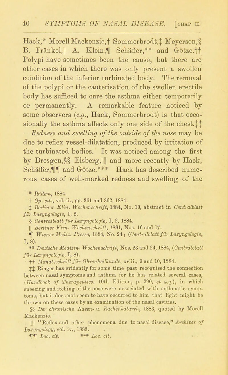 Hack,* Morell Mackenzie,! Sommerbrodt,j Meyerson,§ B. FrankelJ A. Klein,! Schaffer,** and Gotze.tt Polypi have sometimes been the cause, but there are other cases in which there was only present a swollen condition of the inferior turbinated body. The removal of the polypi or the cauterisation of the swollen erectile body has sufficed to cure the asthma either temporarily or permanently. A remarkable feature noticed by some observers (e.g., Hack, Sommerbrodt) is that occa- sionally the asthma affects only one side of the chest.++ Redness and swelling of the outside of the nose may be due to reflex vessel-dilatation, produced by irritation of the turbinated bodies. It was noticed among the first by Bresgen,§§ Elsberg,|||| and more recently by Hack, Schaffer, H and Gotze.*** Hack has described nume- rous cases of well-marked redness and swelling of the * Ibidem, 18S4. t Op. cit, vol. ii., pp. 361 and 362, 1884. % Berliner Klin. Wochensclirift, 1884, No. 10, abstract in Centralblatt fur Laryngologie, I, 2. § Centralblatt fur Laryngologie, I, 2, 1884. || Berliner Klin. Wochensclirift, 1881, Nos. 16 and 17. % Wiener Mediz. Presse, 1884, No. 24; (Centralblatt fur Laryngologie, I, 8). ** Deutsche Medizin. Wochensclirift, Nos. 23 and 24,18S4, (Centralblatt filr Laryngologie, I, 8). ti Monatsschrift fur Ohrenheilkunde, xviii., 9 and 10, 1984. Ringer lias evidently for some time past recognised the connection between nasal symptoms and asthma for he has related several cases, (Handbook of Therapeutics, 10th Edition, p. 290, et seq.), in which sneezing and itching of the nose were associated with asthmatic symp- toms, but it does not seem to have occurred to him that light might be thrown on these cases by an examination of the nasal cavities. §§ Der chronische Nasen- u. Rachenlcatarrh, 1883, quoted by Morell Mackenzie. Illl Reflex and other phenomena due to nasal disease, Archives of Laryngology, vol. iv., 1883. ITT Loc. cit. *** Loc. cit.