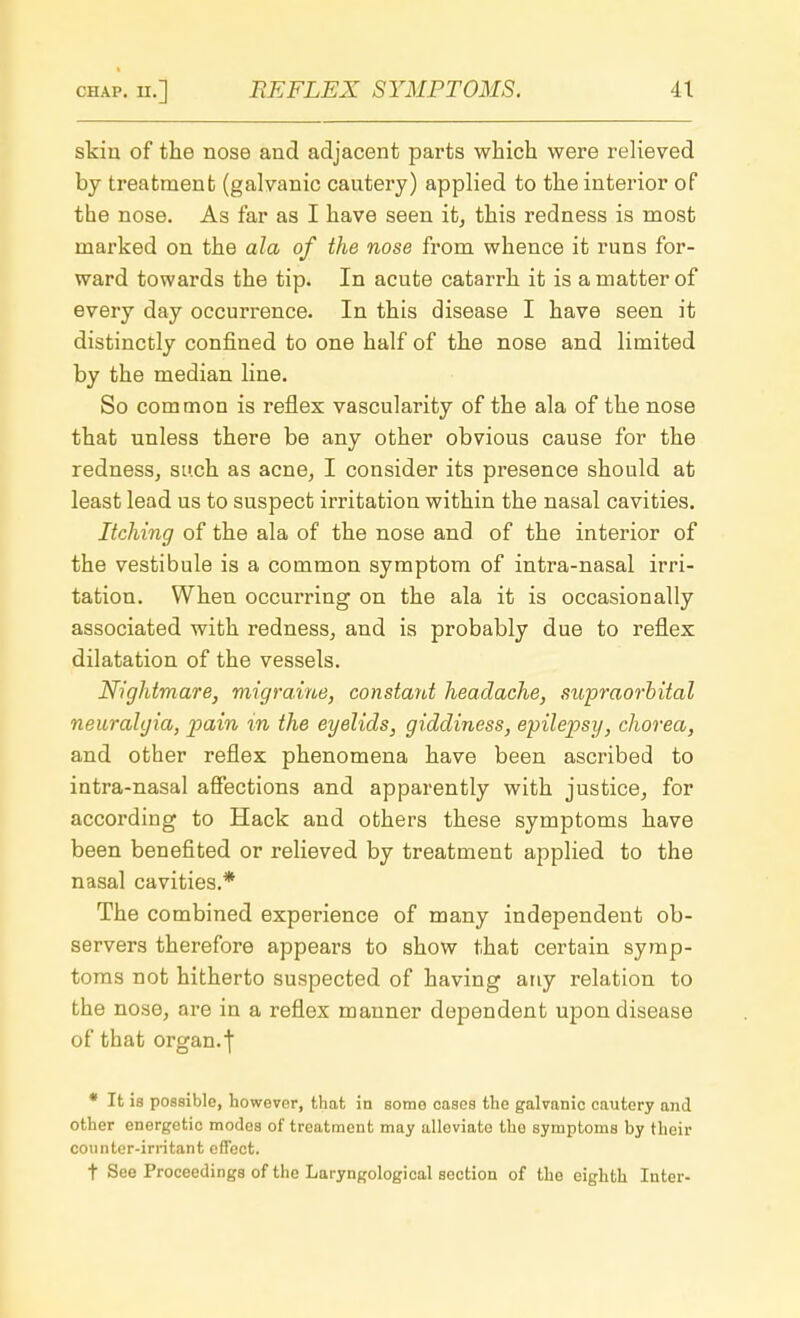 skin of the nose and adjacent parts which were relieved by treatment (galvanic cautery) applied to the interior of the nose. As far as I have seen it, this redness is most marked on the ala of the nose from whence it runs for- ward towards the tip. In acute catarrh it is a matter of every day occurrence. In this disease I have seen it distinctly confined to one half of the nose and limited by the median line. So common is reflex vascularity of the ala of the nose that unless there be any other obvious cause for the redness, such as acne, I consider its presence should at least lead us to suspect irritation within the nasal cavities. Itching of the ala of the nose and of the interior of the vestibule is a common symptom of intra-nasal irri- tation. When occurring on the ala it is occasionally associated with redness, and is probably due to reflex dilatation of the vessels. Nightmare, migraine, constant headache, supraorbital neuralgia, pain in the eyelids, giddiness, epilepsy, chorea, and other reflex phenomena have been ascribed to intra-nasal affections and apparently with justice, for according to Hack and others these symptoms have been benefited or relieved by treatment applied to the nasal cavities.* The combined experience of many independent ob- servers therefore appears to show that certain symp- toms not hitherto suspected of having any relation to the nose, are in a reflex manner dependent upon disease of that organ.| * It is possible, however, that in some cases the galvanic cautery and other energetic modes of treatment may alleviate the symptoms by their counter-irritant effect. t See Proceedings of the Laryngological section of the eighth Inter-