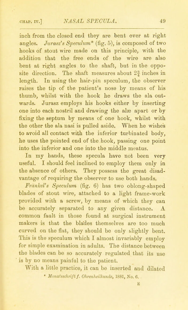 inch from the closed end they are bent over at right angles. Jurasz's Speculum* (fig. 5), is composed of two hooks of stout wire made on this principle, with the addition that the free ends of the wire are also bent at right angles to the shaft, but in the oppo- site direction. The shaft measures about 2f inches in length. In using the hair-pin speculum, the observer raises the tip of the patient's nose by means of his thumb, whilst with the hook he draws the ala out- wards. Jurasz employs his hooks either by inserting one into each nostril and drawing the ake apart or by fixing the septum by means of one hook, whilst with the other the ala nasi is pulled aside. When he wishes to avoid all contact with the inferior turbinated body, he uses the pointed end of the hook, passing one point into the inferior and one into the middle meatus. In my hands, these specula have not been very useful. I should feel inclined to employ them only in the absence of others. They possess the great disad- vantage of requiring the observer to use both hands. Frankel's Speculum (fig. 6) has two oblong-shaped blades of stout wire, attached to a light frame-work provided with a screw, by means of which they can be accurately separated to any given distance. A common fault in those found at surgical instrument makers is that the bla'des themselves are too much curved on the flat, they should be only slightly bent. This is the speculum which I almost invariably employ for simple examination in adults. The distance between the blades can be so accurately regulated that its use is by no means painful to the patient. With a little practice, it can be inserted and dilated • Monatsschrift f. Ohrenheilkunde, 1881, No. 6. K