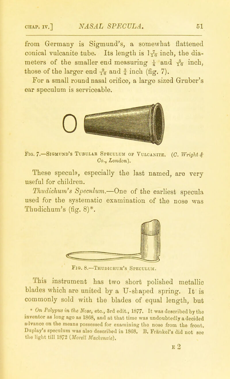 from Germany is Sigmund's, a somewhat flattened conical vulcanite tube. Its length is inch, the dia- meters of the smaller end measuring J and ^ inch, those of the larger end x9g and f inch (fig. 7). For a small round nasal orifice, a large sized Gruber's ear speculum is serviceable. 0 Fig. 7.—Sigmund's Tubular Speculum of Vulcanite. (0. Wright § Co., London). These specula, especially the last named, are very useful for children. Thitdichum's Speculum.—One of the earliest specula used for the systematic examination of the nose was Thudichum's (fig. 8)*. Fig. 8.—Thudichum's Speculum. This instrument has two short polished metallic blades which are united by a U-shaped spring. It is commonly sold with the blades of equal length, but * On Polypus in the Nose, etc., 3rd edit., 1877. It was described by the inventor as long ago as 18G8, and at that time was undoubtedly a decided advance on the means possessed for examining the nose from the front. Duplay's speculum was also doscribed in 18G8. B. Frankol's did not soe the light till 18/2 {Morcll Mackenzie).