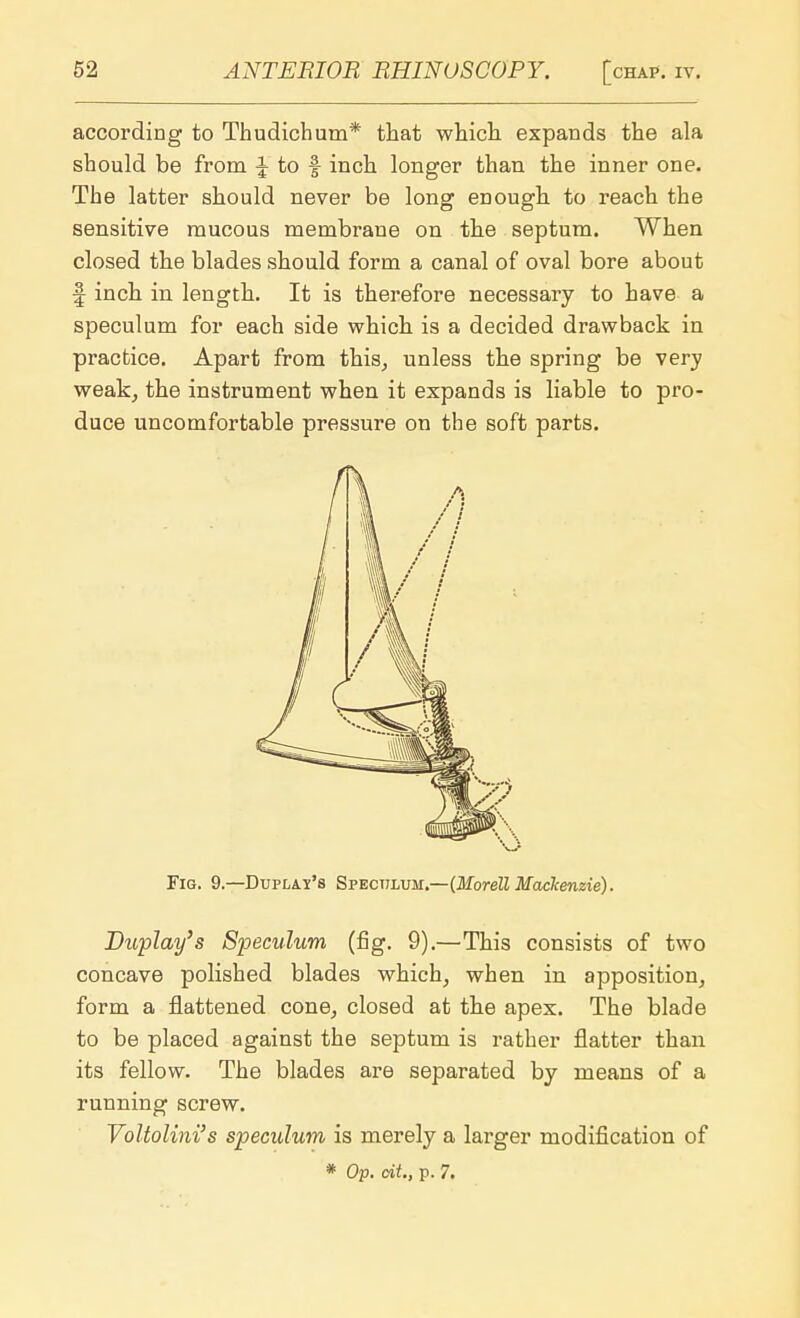 according to Thudichum* that which expands the ala should be from i to f inch longer than the inner one. The latter should never be long enough to reach the sensitive mucous membrane on the septum. When closed the blades should form a canal of oval bore about f inch in length. It is therefore necessary to have a speculum for each side which is a decided drawback in practice. Apart from this, unless the spring be very weak, the instrument when it expands is liable to pro- duce uncomfortable pressure on the soft parts. Fig. 9.—Duplai's Spectluh.—{Morell Mackenzie). Buplay's Speculum (fig. 9).—This consists of two concave polished blades which, when in apposition, form a flattened cone, closed at the apex. The blade to be placed against the septum is rather flatter than its fellow. The blades are separated by means of a running screw. Voltolini's speculum is merely a larger modification of * Op. cit., p. 7.