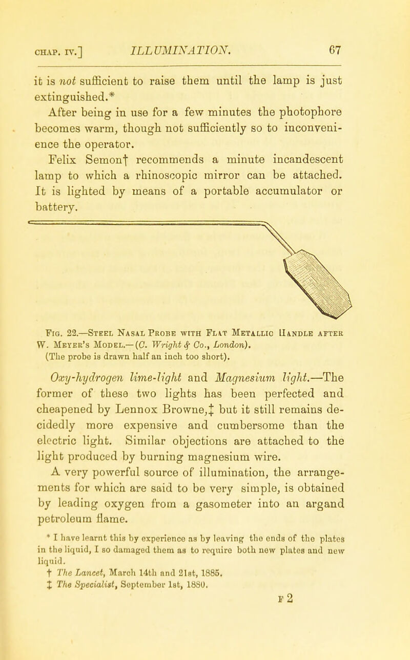 it is not sufficient to raise them until the lamp is just extinguished.* After being in use for a few minutes the photophore becomes warm, though not sufficiently so to inconveni- ence the operator. Felix Semonj recommends a minute incandescent lamp to which a rhinoscopic mirror can be attached. It is lighted by means of a portable accumulator or battery. Fig. 22.—Steel Nasal Probe with Flat Metallic Handle after W. Meyer's Model.—(C. Wright Sf Co., London). (The probe ia drawn half an inch too short). Oxy-hydrogen lime-light and Magnesium light.—The former of these two lights has been perfected and cheapened by Lennox Browne,! but it still remains de- cidedly more expensive and cumbersome than the electric light. Similar objections are attached to the light produced by burning magnesium wire. A very powerful source of illumination, the arrange- ments for which are said to be very simple, is obtained by leading oxygen from a gasometer into an argand petroleum flame. * I have learnt this by experienco as by leaving tho ends of the plates in the liquid, I so damaged them as to require both new plates and new liquid. f The Lancet, March 14th and 21st, 1885. X The Specialist, Soptember 1st, 1880. r 2