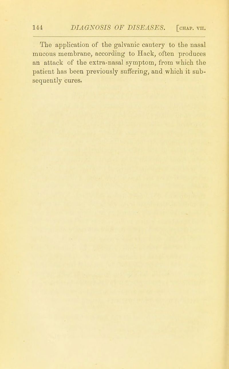 The application of the galvanic cautery to the nasal mucous membrane, according to Hack, often produces an attack of the extra-nasal symptom, from which the patient has been previously suffering, and which it sub- sequently cures.