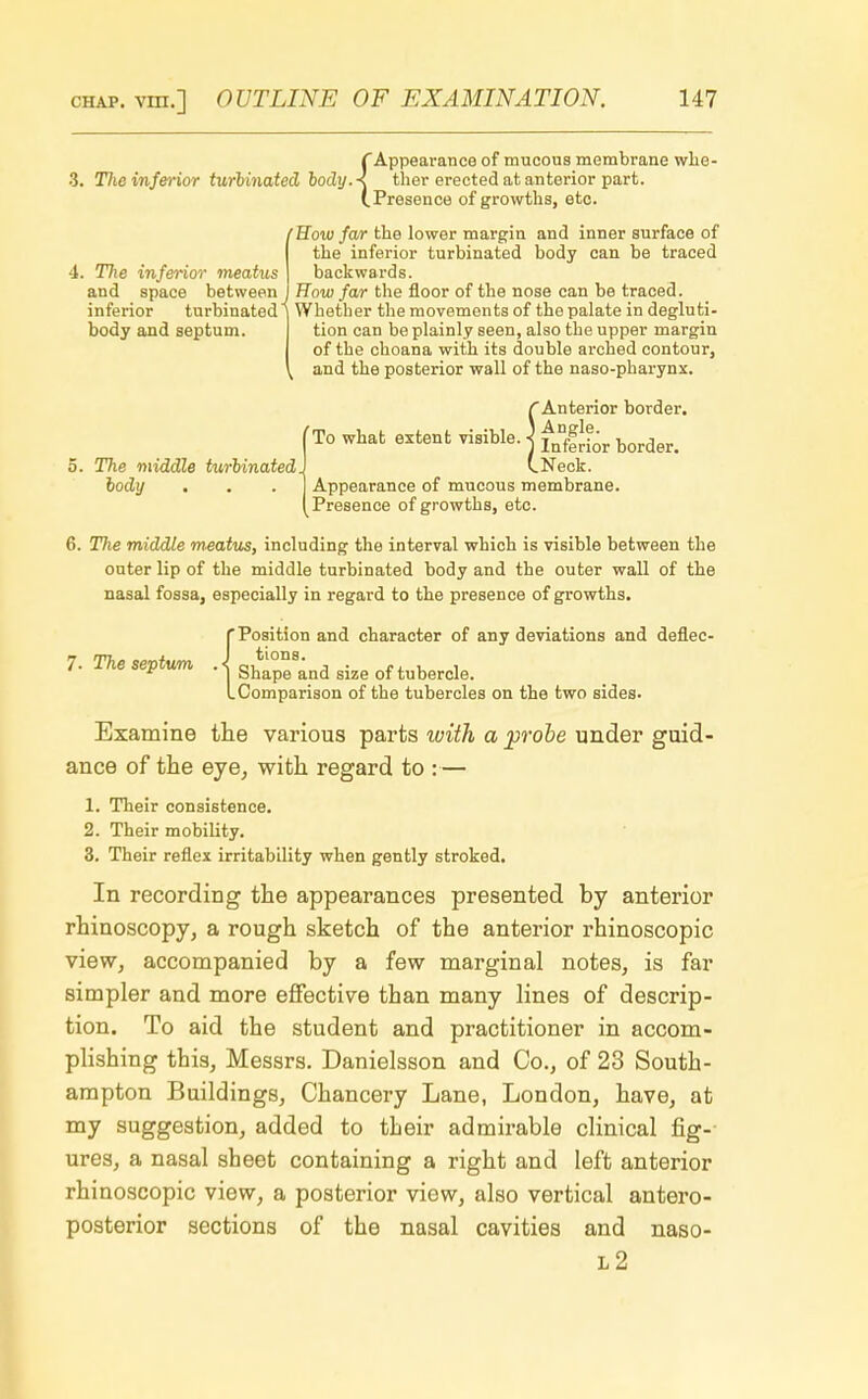 f Appearance of mucous membrane whe- TJie inferior turbinated body A ther erected at anterior part. (.Presence of growths, etc. (How far the lower margin and inner surface of the inferior turbinated body can be traced backwards. How far the floor of the nose can be traced. Whether the movements of the palate in degluti- 4. The inferior meatus and space between . inferior turbinated1 body and septum. The middle turbinated, body tion can be plainly seen, also the upper margin of the choana with its double arched contour, and the posterior wall of the naso-pharynx. CAnterior border. To what extent visible. ] f*g^t border> (.Neck. Appearance of mucous membrane. Presence of growths, etc. 6. The middle meatus, including the interval which is visible between the outer lip of the middle turbinated body and the outer wall of the nasal fossa, especially in regard to the presence of growths. {Position and character of any deviations and deflec- Shape'and size of tubercle. Comparison of the tubercles on the two sides. Examine the various parts with a probe under guid- ance of the eye, with regard to :— 1. Their consistence. 2. Their mobility. 3. Their reflex irritability when gently stroked. In recording the appearances presented by anterior rhinoscopy, a rough sketch of the anterior rhinoscopic view, accompanied by a few marginal notes, is far simpler and more effective than many lines of descrip- tion. To aid the student and practitioner in accom- plishing this, Messrs. Danielsson and Co., of 23 South- ampton Buildings, Chancery Lane, London, have, at my suggestion, added to their admirable clinical fig- ures, a nasal sheet containing a right and left anterior rhinoscopic view, a posterior view, also vertical antero- posterior sections of the nasal cavities and naso- l2